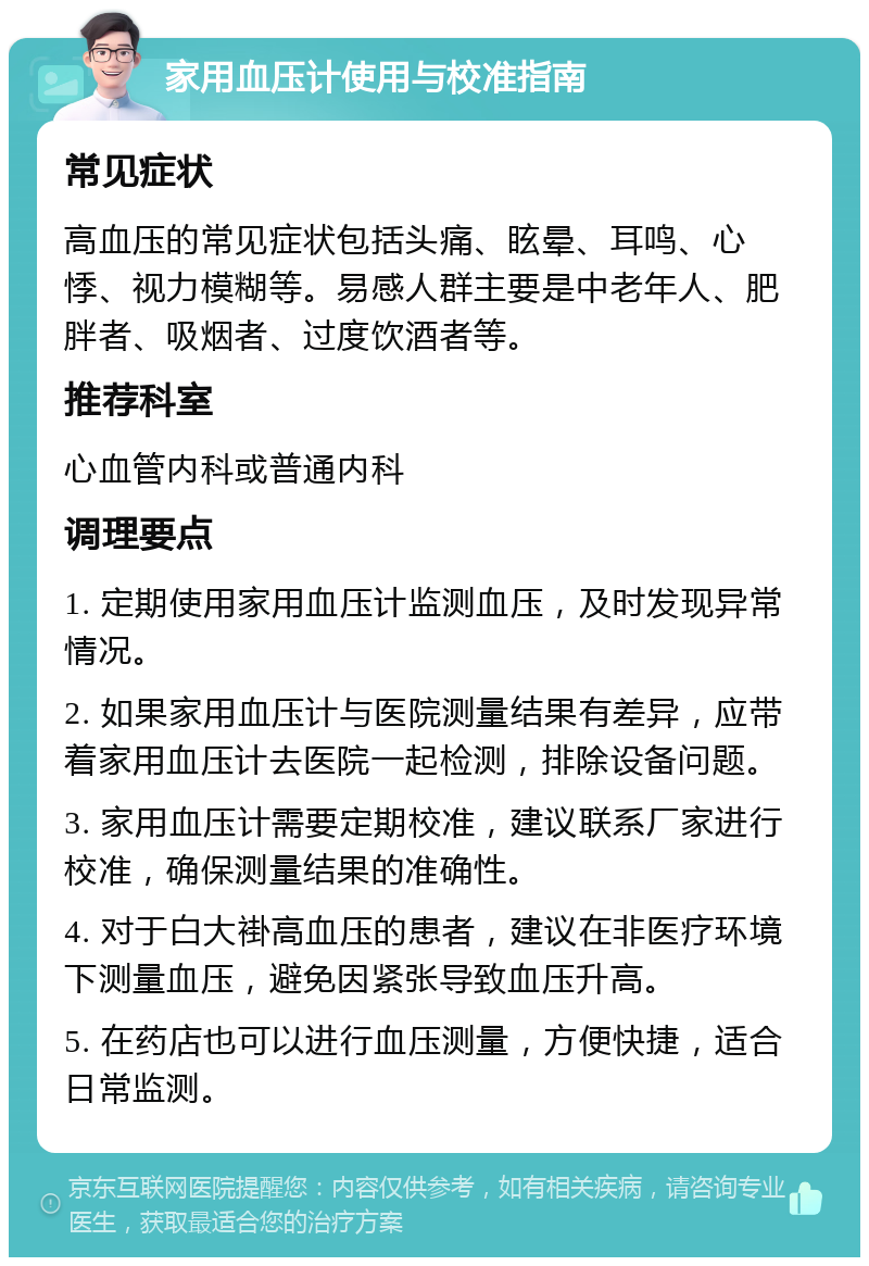 家用血压计使用与校准指南 常见症状 高血压的常见症状包括头痛、眩晕、耳鸣、心悸、视力模糊等。易感人群主要是中老年人、肥胖者、吸烟者、过度饮酒者等。 推荐科室 心血管内科或普通内科 调理要点 1. 定期使用家用血压计监测血压，及时发现异常情况。 2. 如果家用血压计与医院测量结果有差异，应带着家用血压计去医院一起检测，排除设备问题。 3. 家用血压计需要定期校准，建议联系厂家进行校准，确保测量结果的准确性。 4. 对于白大褂高血压的患者，建议在非医疗环境下测量血压，避免因紧张导致血压升高。 5. 在药店也可以进行血压测量，方便快捷，适合日常监测。