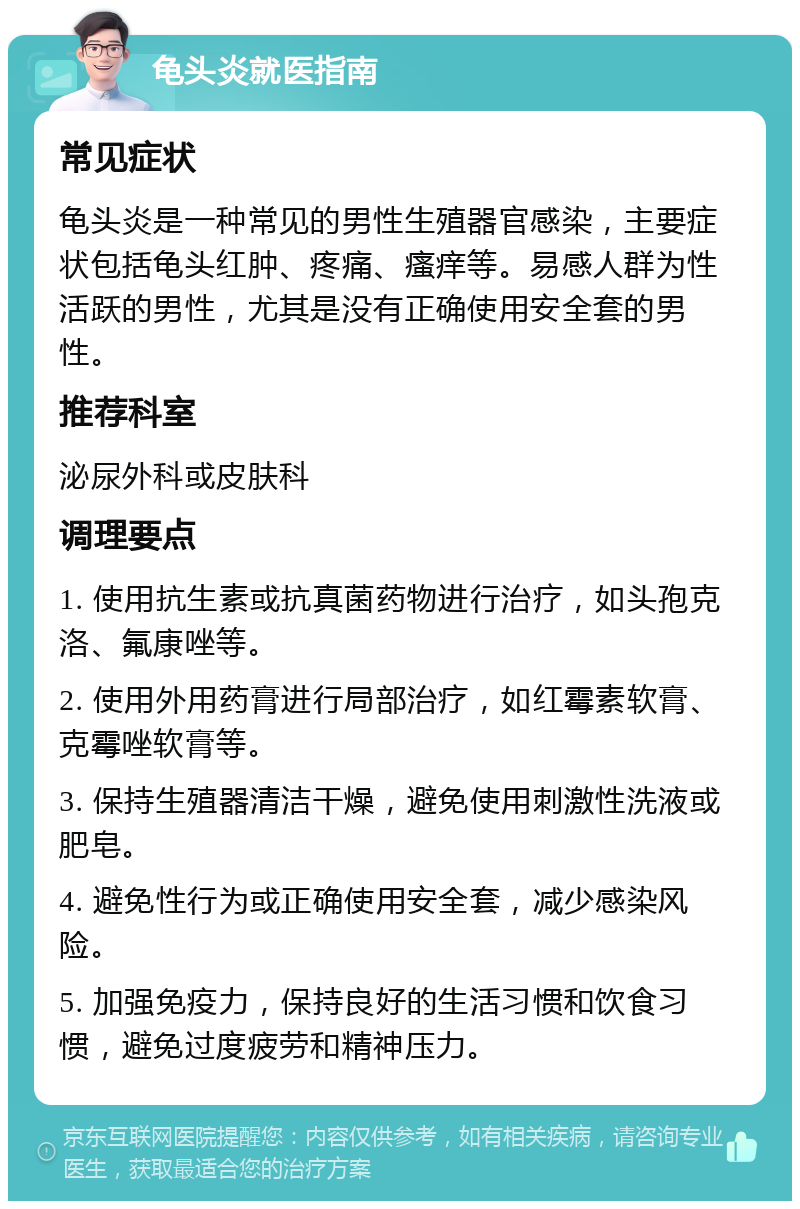 龟头炎就医指南 常见症状 龟头炎是一种常见的男性生殖器官感染，主要症状包括龟头红肿、疼痛、瘙痒等。易感人群为性活跃的男性，尤其是没有正确使用安全套的男性。 推荐科室 泌尿外科或皮肤科 调理要点 1. 使用抗生素或抗真菌药物进行治疗，如头孢克洛、氟康唑等。 2. 使用外用药膏进行局部治疗，如红霉素软膏、克霉唑软膏等。 3. 保持生殖器清洁干燥，避免使用刺激性洗液或肥皂。 4. 避免性行为或正确使用安全套，减少感染风险。 5. 加强免疫力，保持良好的生活习惯和饮食习惯，避免过度疲劳和精神压力。