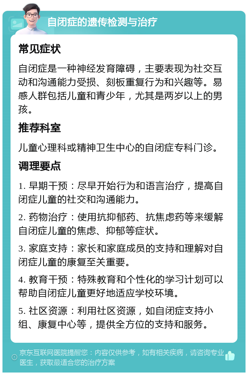 自闭症的遗传检测与治疗 常见症状 自闭症是一种神经发育障碍，主要表现为社交互动和沟通能力受损、刻板重复行为和兴趣等。易感人群包括儿童和青少年，尤其是两岁以上的男孩。 推荐科室 儿童心理科或精神卫生中心的自闭症专科门诊。 调理要点 1. 早期干预：尽早开始行为和语言治疗，提高自闭症儿童的社交和沟通能力。 2. 药物治疗：使用抗抑郁药、抗焦虑药等来缓解自闭症儿童的焦虑、抑郁等症状。 3. 家庭支持：家长和家庭成员的支持和理解对自闭症儿童的康复至关重要。 4. 教育干预：特殊教育和个性化的学习计划可以帮助自闭症儿童更好地适应学校环境。 5. 社区资源：利用社区资源，如自闭症支持小组、康复中心等，提供全方位的支持和服务。