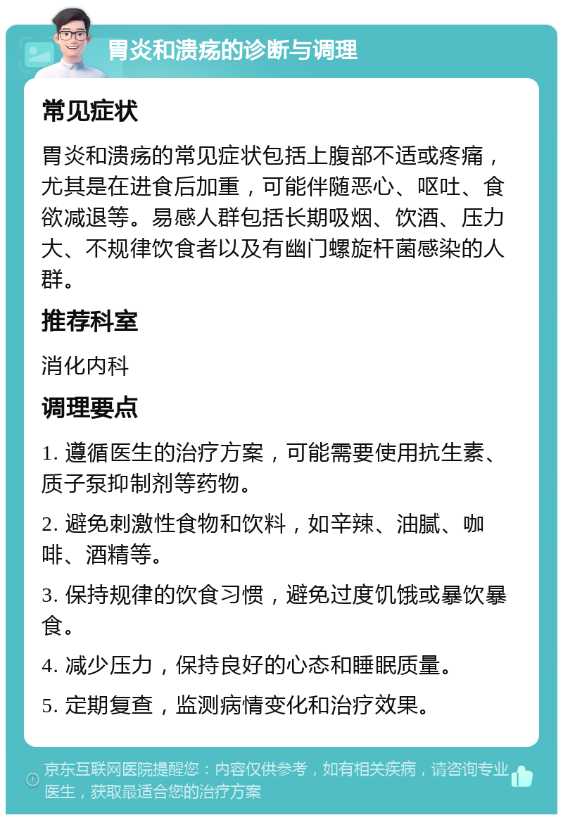 胃炎和溃疡的诊断与调理 常见症状 胃炎和溃疡的常见症状包括上腹部不适或疼痛，尤其是在进食后加重，可能伴随恶心、呕吐、食欲减退等。易感人群包括长期吸烟、饮酒、压力大、不规律饮食者以及有幽门螺旋杆菌感染的人群。 推荐科室 消化内科 调理要点 1. 遵循医生的治疗方案，可能需要使用抗生素、质子泵抑制剂等药物。 2. 避免刺激性食物和饮料，如辛辣、油腻、咖啡、酒精等。 3. 保持规律的饮食习惯，避免过度饥饿或暴饮暴食。 4. 减少压力，保持良好的心态和睡眠质量。 5. 定期复查，监测病情变化和治疗效果。