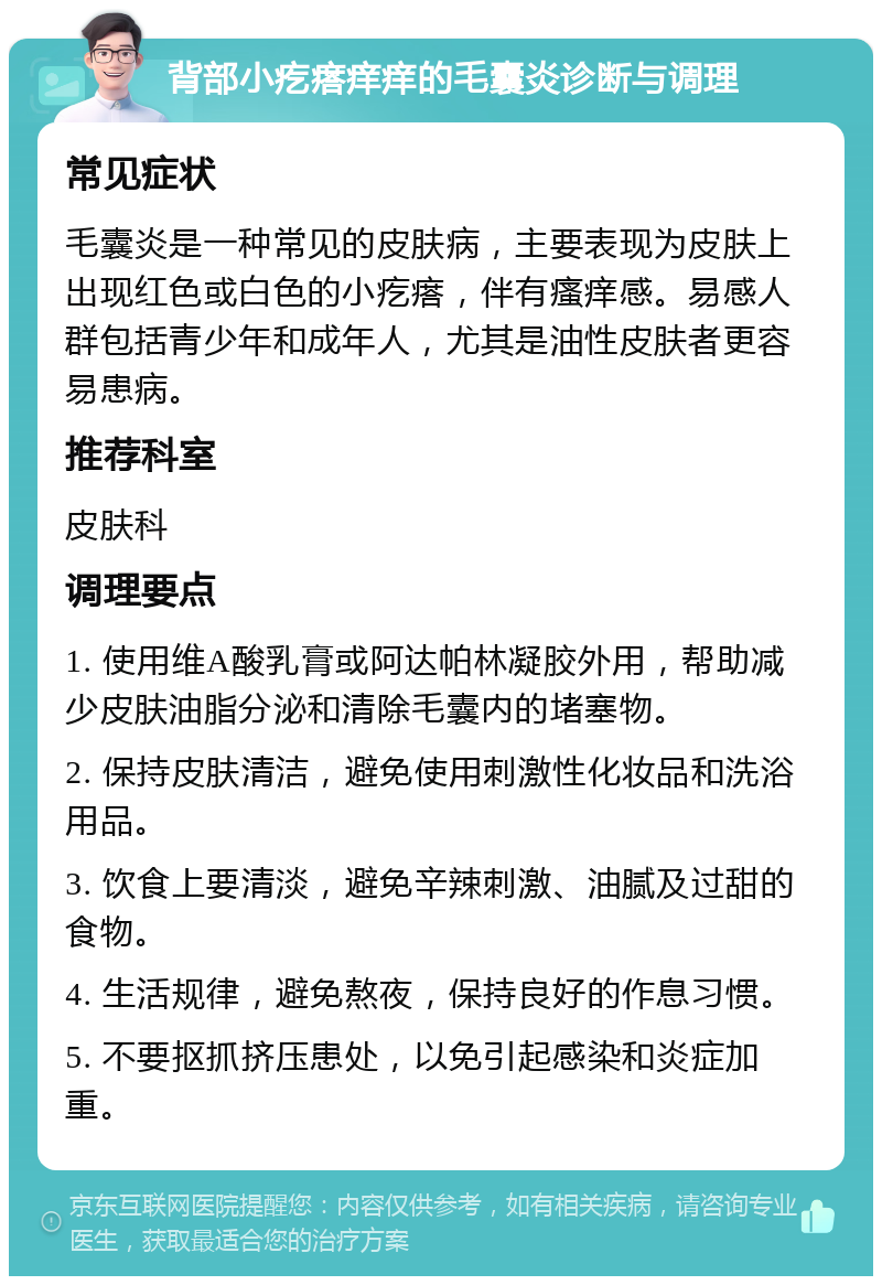 背部小疙瘩痒痒的毛囊炎诊断与调理 常见症状 毛囊炎是一种常见的皮肤病，主要表现为皮肤上出现红色或白色的小疙瘩，伴有瘙痒感。易感人群包括青少年和成年人，尤其是油性皮肤者更容易患病。 推荐科室 皮肤科 调理要点 1. 使用维A酸乳膏或阿达帕林凝胶外用，帮助减少皮肤油脂分泌和清除毛囊内的堵塞物。 2. 保持皮肤清洁，避免使用刺激性化妆品和洗浴用品。 3. 饮食上要清淡，避免辛辣刺激、油腻及过甜的食物。 4. 生活规律，避免熬夜，保持良好的作息习惯。 5. 不要抠抓挤压患处，以免引起感染和炎症加重。