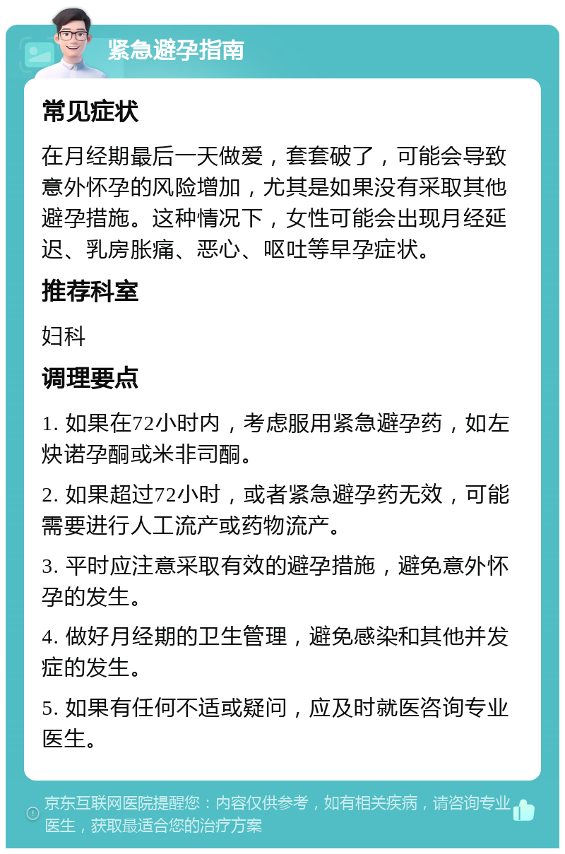 紧急避孕指南 常见症状 在月经期最后一天做爱，套套破了，可能会导致意外怀孕的风险增加，尤其是如果没有采取其他避孕措施。这种情况下，女性可能会出现月经延迟、乳房胀痛、恶心、呕吐等早孕症状。 推荐科室 妇科 调理要点 1. 如果在72小时内，考虑服用紧急避孕药，如左炔诺孕酮或米非司酮。 2. 如果超过72小时，或者紧急避孕药无效，可能需要进行人工流产或药物流产。 3. 平时应注意采取有效的避孕措施，避免意外怀孕的发生。 4. 做好月经期的卫生管理，避免感染和其他并发症的发生。 5. 如果有任何不适或疑问，应及时就医咨询专业医生。