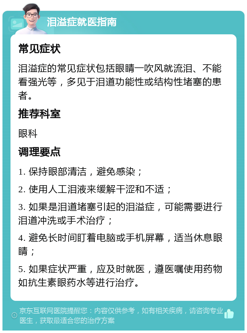 泪溢症就医指南 常见症状 泪溢症的常见症状包括眼睛一吹风就流泪、不能看强光等，多见于泪道功能性或结构性堵塞的患者。 推荐科室 眼科 调理要点 1. 保持眼部清洁，避免感染； 2. 使用人工泪液来缓解干涩和不适； 3. 如果是泪道堵塞引起的泪溢症，可能需要进行泪道冲洗或手术治疗； 4. 避免长时间盯着电脑或手机屏幕，适当休息眼睛； 5. 如果症状严重，应及时就医，遵医嘱使用药物如抗生素眼药水等进行治疗。