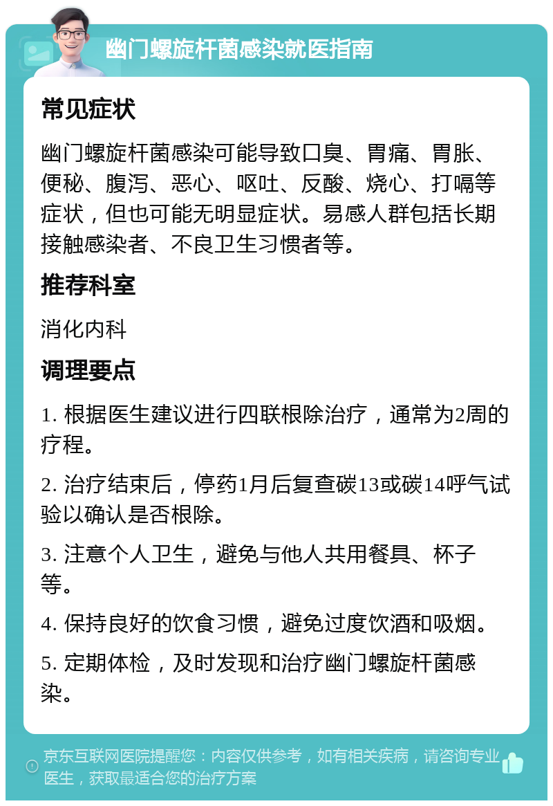 幽门螺旋杆菌感染就医指南 常见症状 幽门螺旋杆菌感染可能导致口臭、胃痛、胃胀、便秘、腹泻、恶心、呕吐、反酸、烧心、打嗝等症状，但也可能无明显症状。易感人群包括长期接触感染者、不良卫生习惯者等。 推荐科室 消化内科 调理要点 1. 根据医生建议进行四联根除治疗，通常为2周的疗程。 2. 治疗结束后，停药1月后复查碳13或碳14呼气试验以确认是否根除。 3. 注意个人卫生，避免与他人共用餐具、杯子等。 4. 保持良好的饮食习惯，避免过度饮酒和吸烟。 5. 定期体检，及时发现和治疗幽门螺旋杆菌感染。