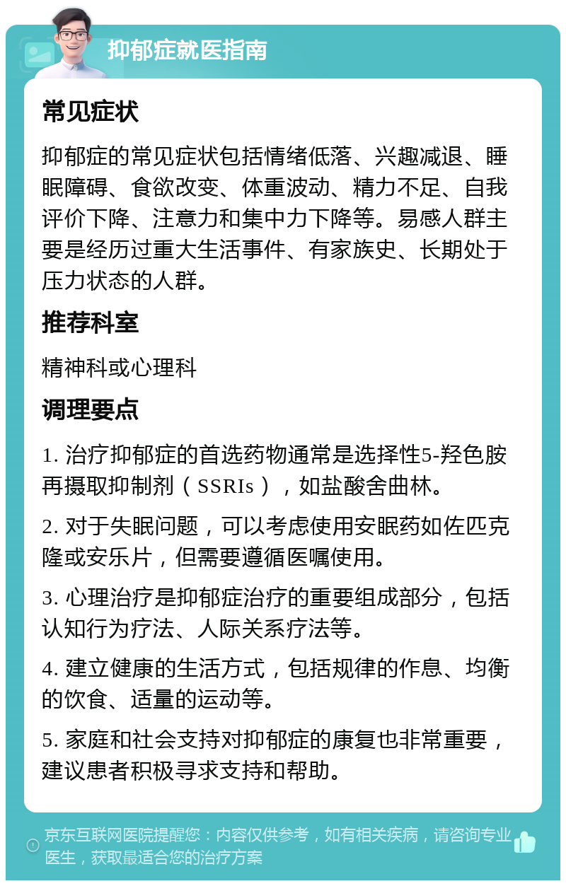 抑郁症就医指南 常见症状 抑郁症的常见症状包括情绪低落、兴趣减退、睡眠障碍、食欲改变、体重波动、精力不足、自我评价下降、注意力和集中力下降等。易感人群主要是经历过重大生活事件、有家族史、长期处于压力状态的人群。 推荐科室 精神科或心理科 调理要点 1. 治疗抑郁症的首选药物通常是选择性5-羟色胺再摄取抑制剂（SSRIs），如盐酸舍曲林。 2. 对于失眠问题，可以考虑使用安眠药如佐匹克隆或安乐片，但需要遵循医嘱使用。 3. 心理治疗是抑郁症治疗的重要组成部分，包括认知行为疗法、人际关系疗法等。 4. 建立健康的生活方式，包括规律的作息、均衡的饮食、适量的运动等。 5. 家庭和社会支持对抑郁症的康复也非常重要，建议患者积极寻求支持和帮助。