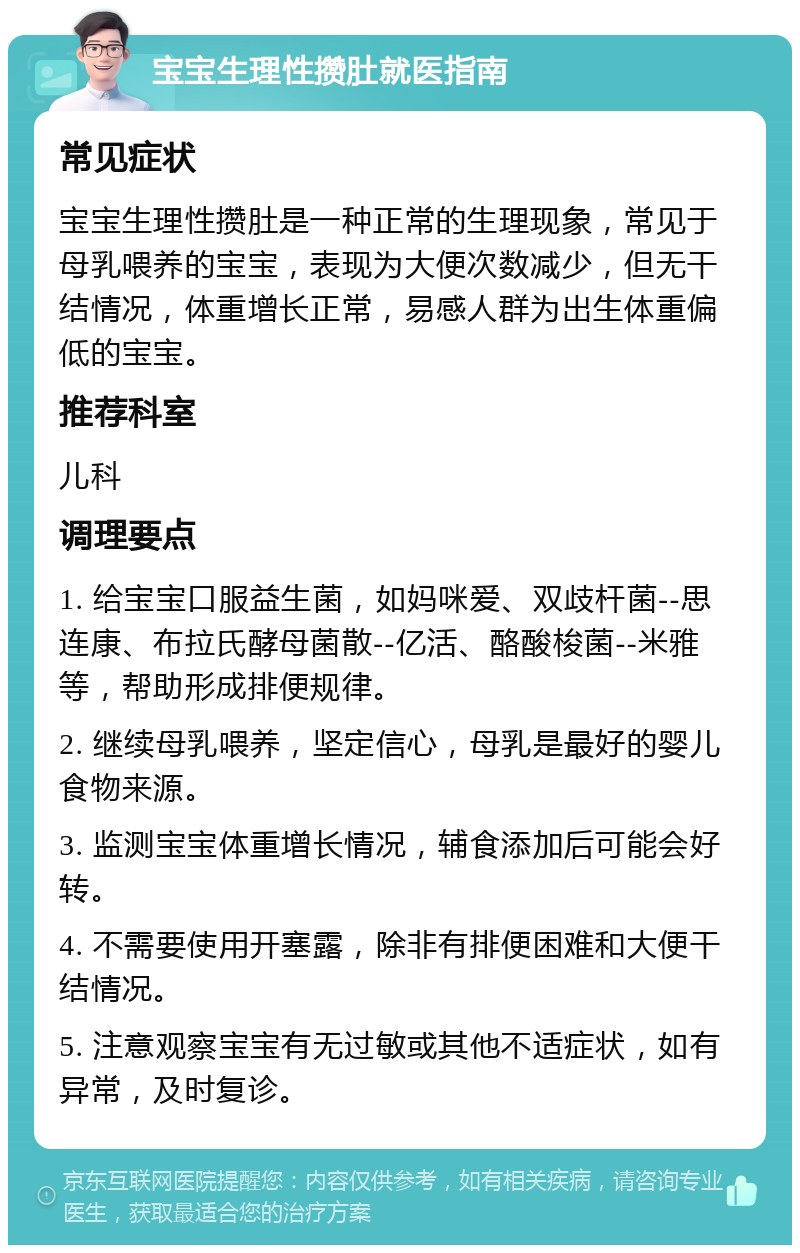 宝宝生理性攒肚就医指南 常见症状 宝宝生理性攒肚是一种正常的生理现象，常见于母乳喂养的宝宝，表现为大便次数减少，但无干结情况，体重增长正常，易感人群为出生体重偏低的宝宝。 推荐科室 儿科 调理要点 1. 给宝宝口服益生菌，如妈咪爱、双歧杆菌--思连康、布拉氏酵母菌散--亿活、酪酸梭菌--米雅等，帮助形成排便规律。 2. 继续母乳喂养，坚定信心，母乳是最好的婴儿食物来源。 3. 监测宝宝体重增长情况，辅食添加后可能会好转。 4. 不需要使用开塞露，除非有排便困难和大便干结情况。 5. 注意观察宝宝有无过敏或其他不适症状，如有异常，及时复诊。