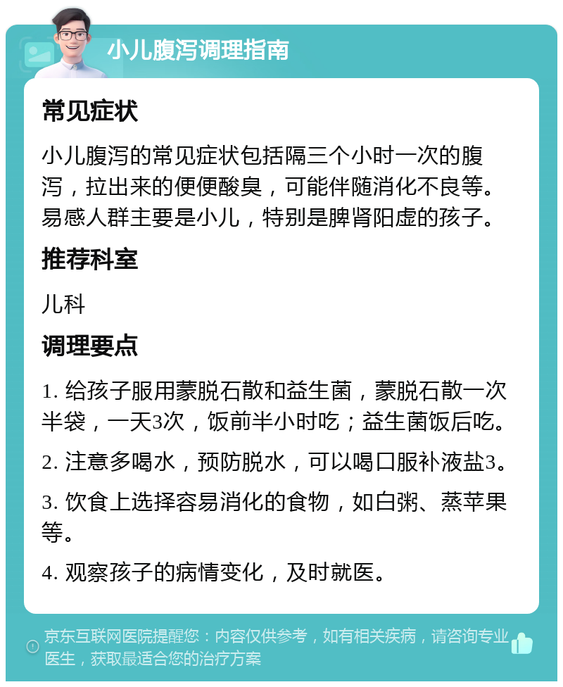 小儿腹泻调理指南 常见症状 小儿腹泻的常见症状包括隔三个小时一次的腹泻，拉出来的便便酸臭，可能伴随消化不良等。易感人群主要是小儿，特别是脾肾阳虚的孩子。 推荐科室 儿科 调理要点 1. 给孩子服用蒙脱石散和益生菌，蒙脱石散一次半袋，一天3次，饭前半小时吃；益生菌饭后吃。 2. 注意多喝水，预防脱水，可以喝口服补液盐3。 3. 饮食上选择容易消化的食物，如白粥、蒸苹果等。 4. 观察孩子的病情变化，及时就医。