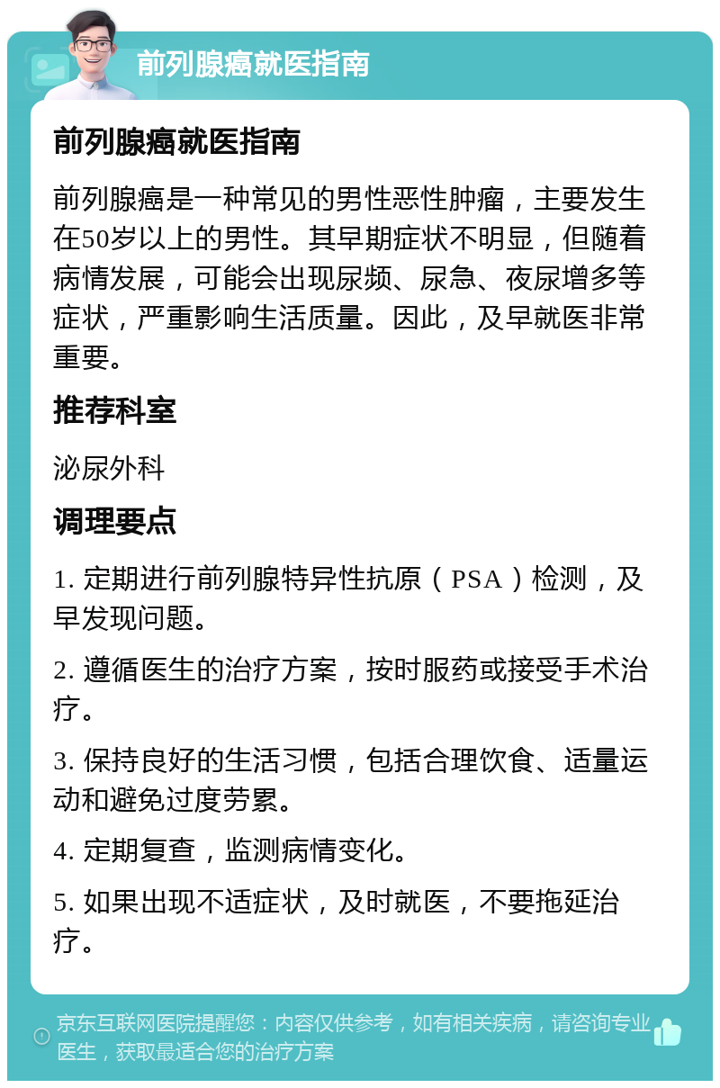 前列腺癌就医指南 前列腺癌就医指南 前列腺癌是一种常见的男性恶性肿瘤，主要发生在50岁以上的男性。其早期症状不明显，但随着病情发展，可能会出现尿频、尿急、夜尿增多等症状，严重影响生活质量。因此，及早就医非常重要。 推荐科室 泌尿外科 调理要点 1. 定期进行前列腺特异性抗原（PSA）检测，及早发现问题。 2. 遵循医生的治疗方案，按时服药或接受手术治疗。 3. 保持良好的生活习惯，包括合理饮食、适量运动和避免过度劳累。 4. 定期复查，监测病情变化。 5. 如果出现不适症状，及时就医，不要拖延治疗。