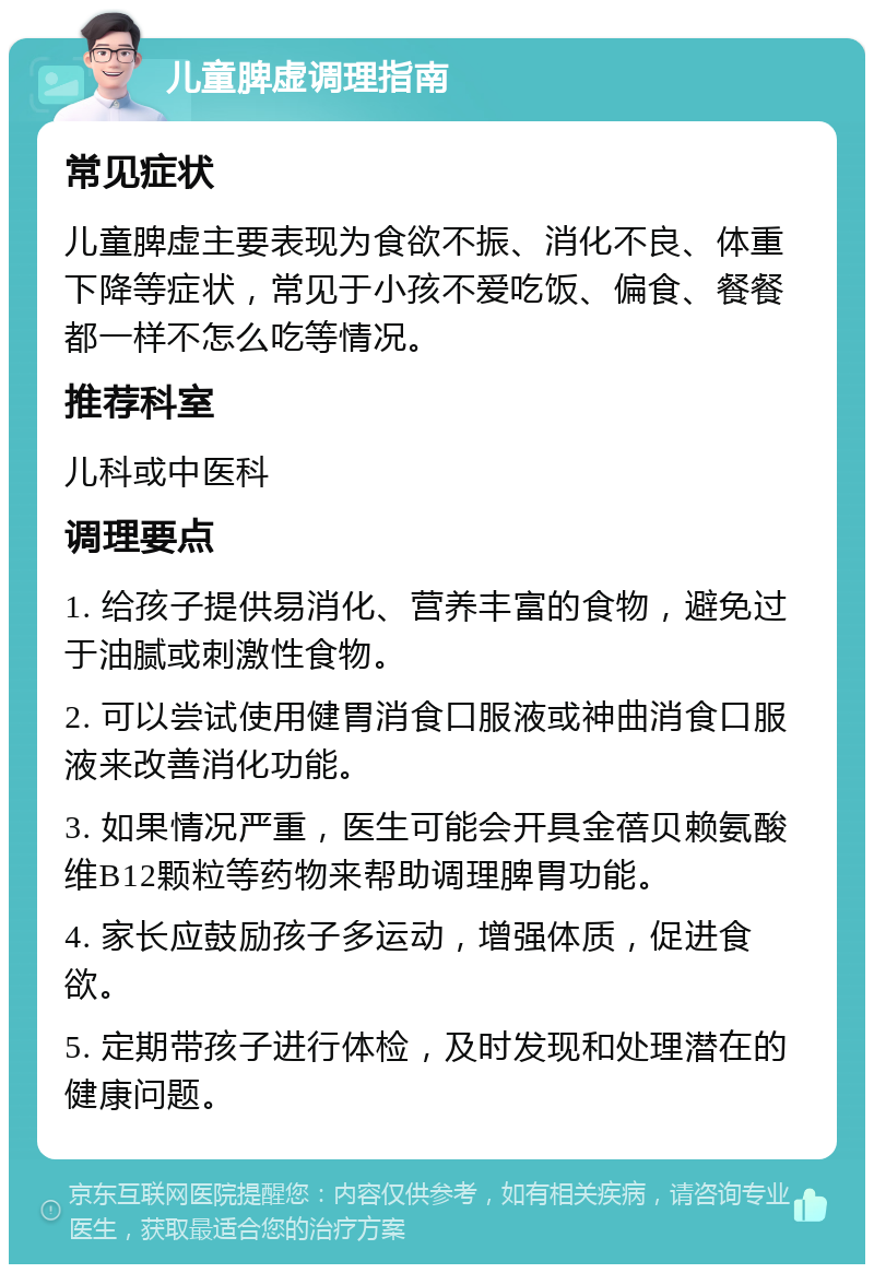 儿童脾虚调理指南 常见症状 儿童脾虚主要表现为食欲不振、消化不良、体重下降等症状，常见于小孩不爱吃饭、偏食、餐餐都一样不怎么吃等情况。 推荐科室 儿科或中医科 调理要点 1. 给孩子提供易消化、营养丰富的食物，避免过于油腻或刺激性食物。 2. 可以尝试使用健胃消食口服液或神曲消食口服液来改善消化功能。 3. 如果情况严重，医生可能会开具金蓓贝赖氨酸维B12颗粒等药物来帮助调理脾胃功能。 4. 家长应鼓励孩子多运动，增强体质，促进食欲。 5. 定期带孩子进行体检，及时发现和处理潜在的健康问题。