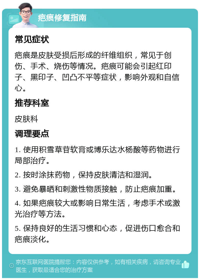 疤痕修复指南 常见症状 疤痕是皮肤受损后形成的纤维组织，常见于创伤、手术、烧伤等情况。疤痕可能会引起红印子、黑印子、凹凸不平等症状，影响外观和自信心。 推荐科室 皮肤科 调理要点 1. 使用积雪草苷软膏或博乐达水杨酸等药物进行局部治疗。 2. 按时涂抹药物，保持皮肤清洁和湿润。 3. 避免暴晒和刺激性物质接触，防止疤痕加重。 4. 如果疤痕较大或影响日常生活，考虑手术或激光治疗等方法。 5. 保持良好的生活习惯和心态，促进伤口愈合和疤痕淡化。