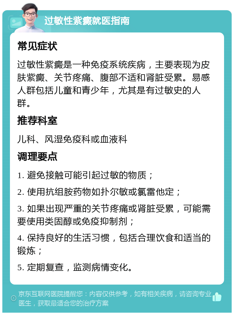 过敏性紫癜就医指南 常见症状 过敏性紫癜是一种免疫系统疾病，主要表现为皮肤紫癜、关节疼痛、腹部不适和肾脏受累。易感人群包括儿童和青少年，尤其是有过敏史的人群。 推荐科室 儿科、风湿免疫科或血液科 调理要点 1. 避免接触可能引起过敏的物质； 2. 使用抗组胺药物如扑尔敏或氯雷他定； 3. 如果出现严重的关节疼痛或肾脏受累，可能需要使用类固醇或免疫抑制剂； 4. 保持良好的生活习惯，包括合理饮食和适当的锻炼； 5. 定期复查，监测病情变化。