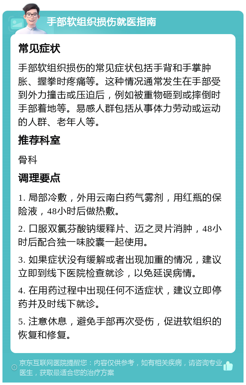 手部软组织损伤就医指南 常见症状 手部软组织损伤的常见症状包括手背和手掌肿胀、握拳时疼痛等。这种情况通常发生在手部受到外力撞击或压迫后，例如被重物砸到或摔倒时手部着地等。易感人群包括从事体力劳动或运动的人群、老年人等。 推荐科室 骨科 调理要点 1. 局部冷敷，外用云南白药气雾剂，用红瓶的保险液，48小时后做热敷。 2. 口服双氯芬酸钠缓释片、迈之灵片消肿，48小时后配合独一味胶囊一起使用。 3. 如果症状没有缓解或者出现加重的情况，建议立即到线下医院检查就诊，以免延误病情。 4. 在用药过程中出现任何不适症状，建议立即停药并及时线下就诊。 5. 注意休息，避免手部再次受伤，促进软组织的恢复和修复。