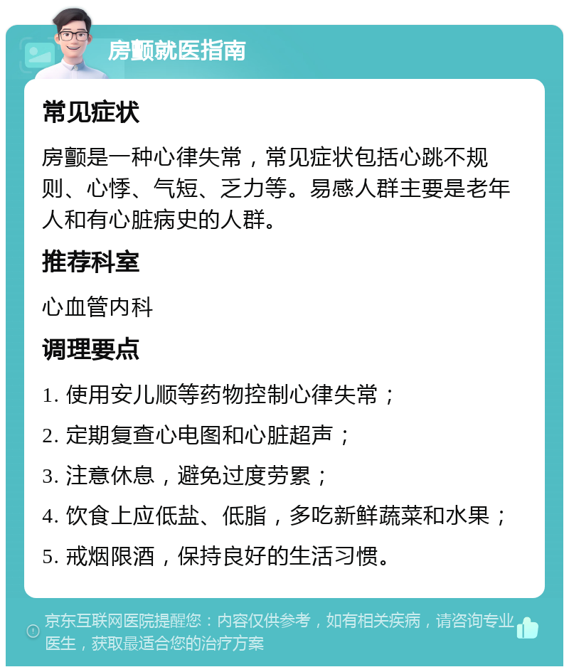 房颤就医指南 常见症状 房颤是一种心律失常，常见症状包括心跳不规则、心悸、气短、乏力等。易感人群主要是老年人和有心脏病史的人群。 推荐科室 心血管内科 调理要点 1. 使用安儿顺等药物控制心律失常； 2. 定期复查心电图和心脏超声； 3. 注意休息，避免过度劳累； 4. 饮食上应低盐、低脂，多吃新鲜蔬菜和水果； 5. 戒烟限酒，保持良好的生活习惯。