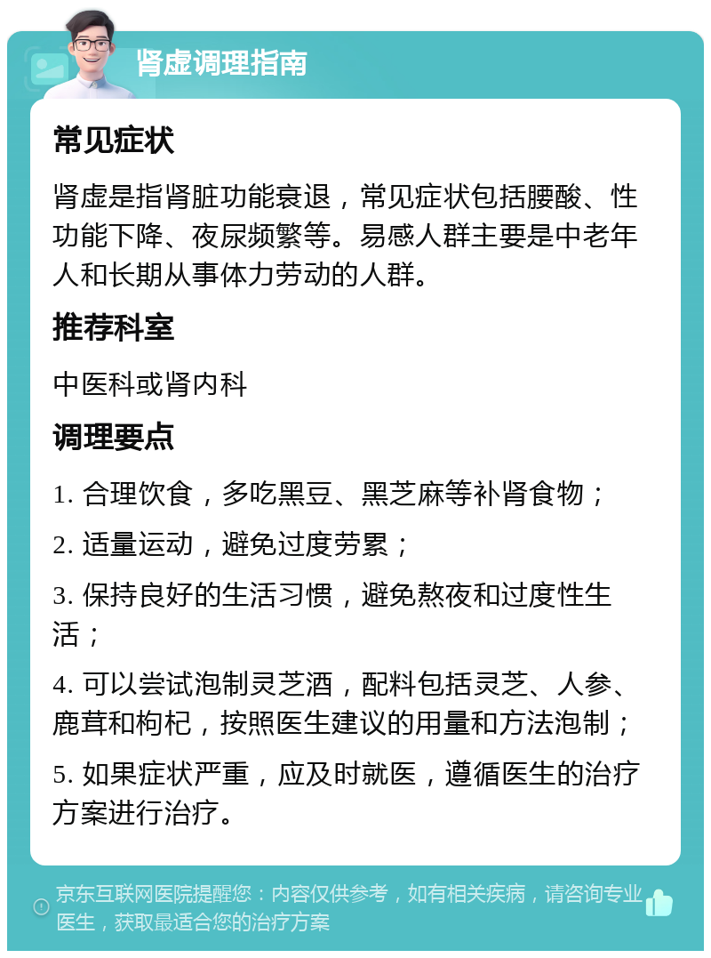 肾虚调理指南 常见症状 肾虚是指肾脏功能衰退，常见症状包括腰酸、性功能下降、夜尿频繁等。易感人群主要是中老年人和长期从事体力劳动的人群。 推荐科室 中医科或肾内科 调理要点 1. 合理饮食，多吃黑豆、黑芝麻等补肾食物； 2. 适量运动，避免过度劳累； 3. 保持良好的生活习惯，避免熬夜和过度性生活； 4. 可以尝试泡制灵芝酒，配料包括灵芝、人参、鹿茸和枸杞，按照医生建议的用量和方法泡制； 5. 如果症状严重，应及时就医，遵循医生的治疗方案进行治疗。