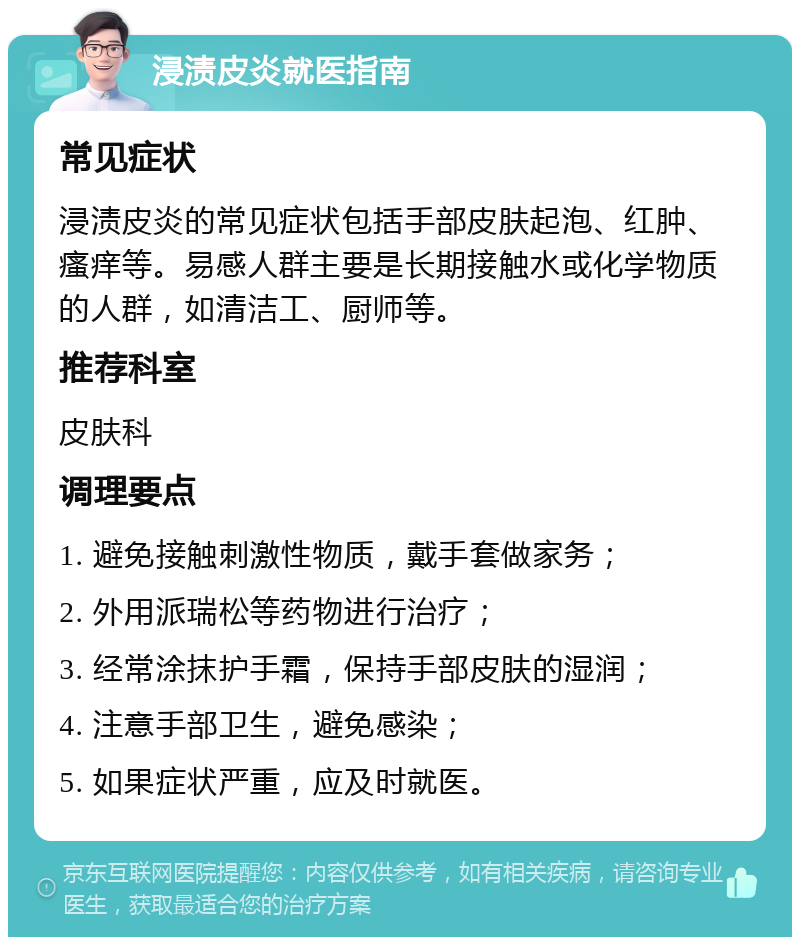 浸渍皮炎就医指南 常见症状 浸渍皮炎的常见症状包括手部皮肤起泡、红肿、瘙痒等。易感人群主要是长期接触水或化学物质的人群，如清洁工、厨师等。 推荐科室 皮肤科 调理要点 1. 避免接触刺激性物质，戴手套做家务； 2. 外用派瑞松等药物进行治疗； 3. 经常涂抹护手霜，保持手部皮肤的湿润； 4. 注意手部卫生，避免感染； 5. 如果症状严重，应及时就医。