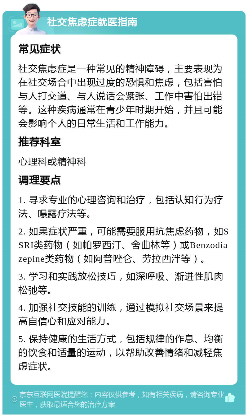 社交焦虑症就医指南 常见症状 社交焦虑症是一种常见的精神障碍，主要表现为在社交场合中出现过度的恐惧和焦虑，包括害怕与人打交道、与人说话会紧张、工作中害怕出错等。这种疾病通常在青少年时期开始，并且可能会影响个人的日常生活和工作能力。 推荐科室 心理科或精神科 调理要点 1. 寻求专业的心理咨询和治疗，包括认知行为疗法、曝露疗法等。 2. 如果症状严重，可能需要服用抗焦虑药物，如SSRI类药物（如帕罗西汀、舍曲林等）或Benzodiazepine类药物（如阿普唑仑、劳拉西泮等）。 3. 学习和实践放松技巧，如深呼吸、渐进性肌肉松弛等。 4. 加强社交技能的训练，通过模拟社交场景来提高自信心和应对能力。 5. 保持健康的生活方式，包括规律的作息、均衡的饮食和适量的运动，以帮助改善情绪和减轻焦虑症状。