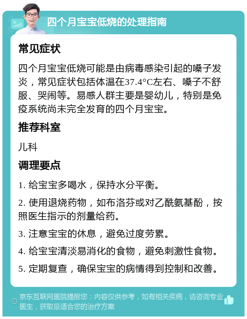 四个月宝宝低烧的处理指南 常见症状 四个月宝宝低烧可能是由病毒感染引起的嗓子发炎，常见症状包括体温在37.4°C左右、嗓子不舒服、哭闹等。易感人群主要是婴幼儿，特别是免疫系统尚未完全发育的四个月宝宝。 推荐科室 儿科 调理要点 1. 给宝宝多喝水，保持水分平衡。 2. 使用退烧药物，如布洛芬或对乙酰氨基酚，按照医生指示的剂量给药。 3. 注意宝宝的休息，避免过度劳累。 4. 给宝宝清淡易消化的食物，避免刺激性食物。 5. 定期复查，确保宝宝的病情得到控制和改善。