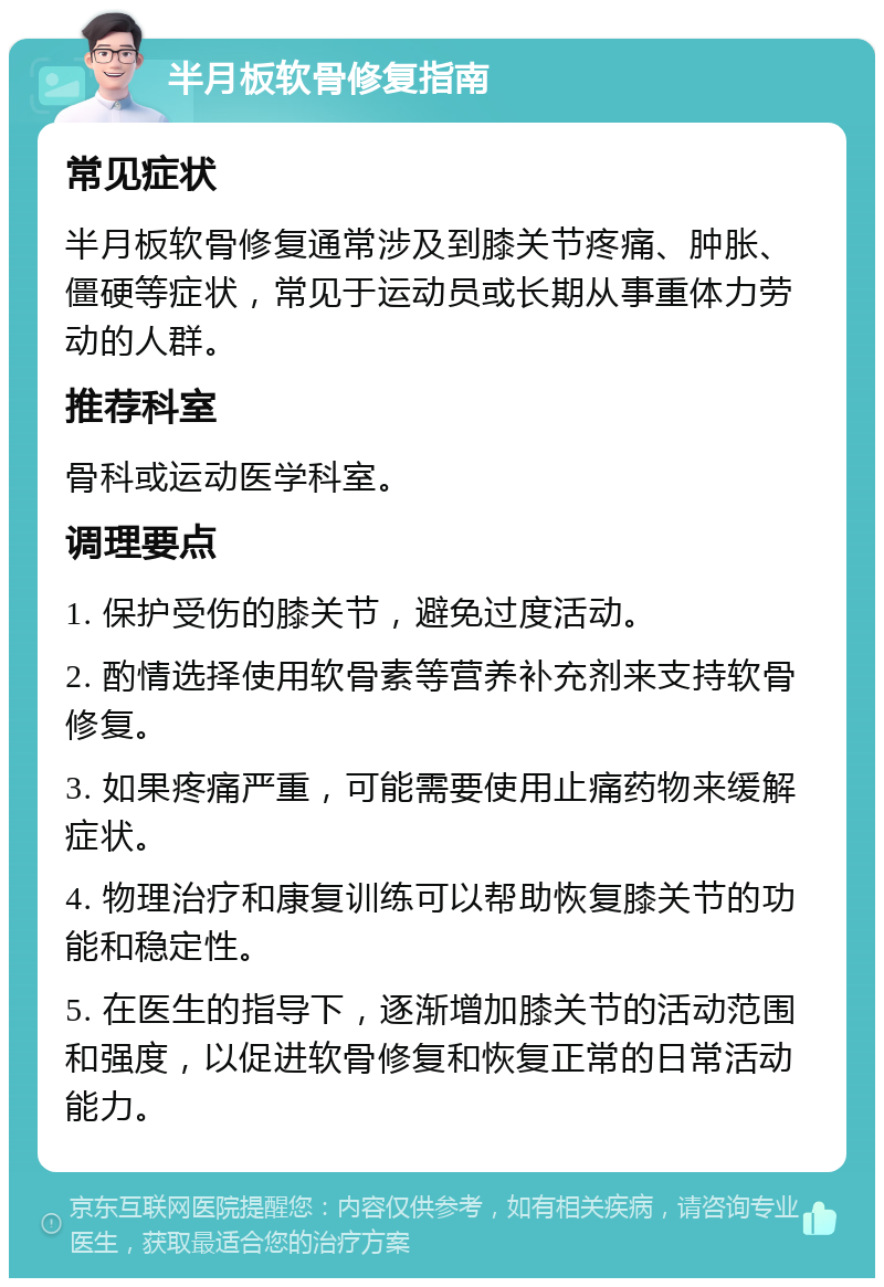 半月板软骨修复指南 常见症状 半月板软骨修复通常涉及到膝关节疼痛、肿胀、僵硬等症状，常见于运动员或长期从事重体力劳动的人群。 推荐科室 骨科或运动医学科室。 调理要点 1. 保护受伤的膝关节，避免过度活动。 2. 酌情选择使用软骨素等营养补充剂来支持软骨修复。 3. 如果疼痛严重，可能需要使用止痛药物来缓解症状。 4. 物理治疗和康复训练可以帮助恢复膝关节的功能和稳定性。 5. 在医生的指导下，逐渐增加膝关节的活动范围和强度，以促进软骨修复和恢复正常的日常活动能力。