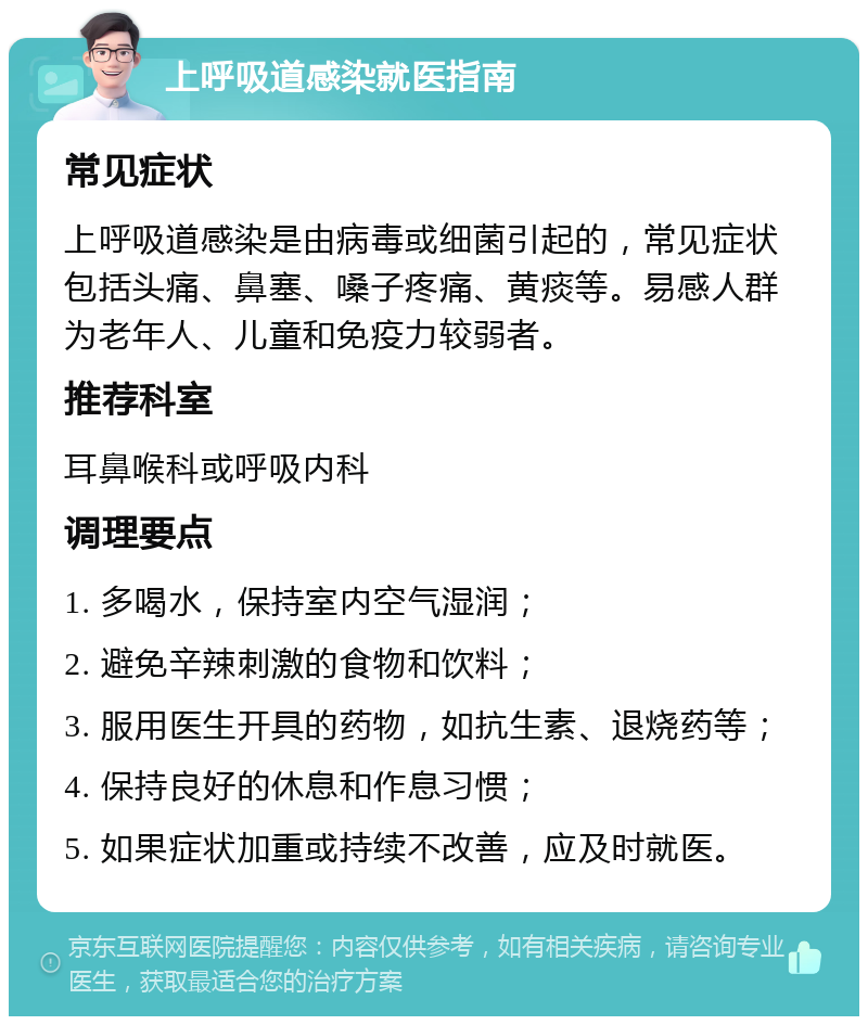 上呼吸道感染就医指南 常见症状 上呼吸道感染是由病毒或细菌引起的，常见症状包括头痛、鼻塞、嗓子疼痛、黄痰等。易感人群为老年人、儿童和免疫力较弱者。 推荐科室 耳鼻喉科或呼吸内科 调理要点 1. 多喝水，保持室内空气湿润； 2. 避免辛辣刺激的食物和饮料； 3. 服用医生开具的药物，如抗生素、退烧药等； 4. 保持良好的休息和作息习惯； 5. 如果症状加重或持续不改善，应及时就医。