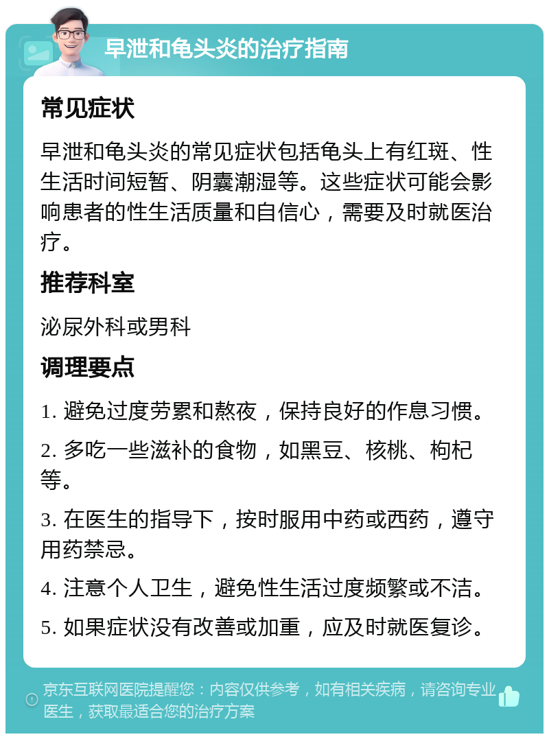 早泄和龟头炎的治疗指南 常见症状 早泄和龟头炎的常见症状包括龟头上有红斑、性生活时间短暂、阴囊潮湿等。这些症状可能会影响患者的性生活质量和自信心，需要及时就医治疗。 推荐科室 泌尿外科或男科 调理要点 1. 避免过度劳累和熬夜，保持良好的作息习惯。 2. 多吃一些滋补的食物，如黑豆、核桃、枸杞等。 3. 在医生的指导下，按时服用中药或西药，遵守用药禁忌。 4. 注意个人卫生，避免性生活过度频繁或不洁。 5. 如果症状没有改善或加重，应及时就医复诊。