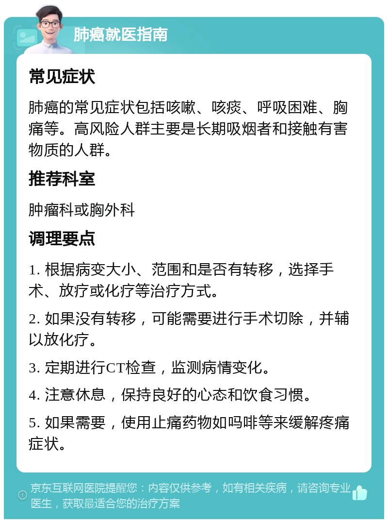 肺癌就医指南 常见症状 肺癌的常见症状包括咳嗽、咳痰、呼吸困难、胸痛等。高风险人群主要是长期吸烟者和接触有害物质的人群。 推荐科室 肿瘤科或胸外科 调理要点 1. 根据病变大小、范围和是否有转移，选择手术、放疗或化疗等治疗方式。 2. 如果没有转移，可能需要进行手术切除，并辅以放化疗。 3. 定期进行CT检查，监测病情变化。 4. 注意休息，保持良好的心态和饮食习惯。 5. 如果需要，使用止痛药物如吗啡等来缓解疼痛症状。