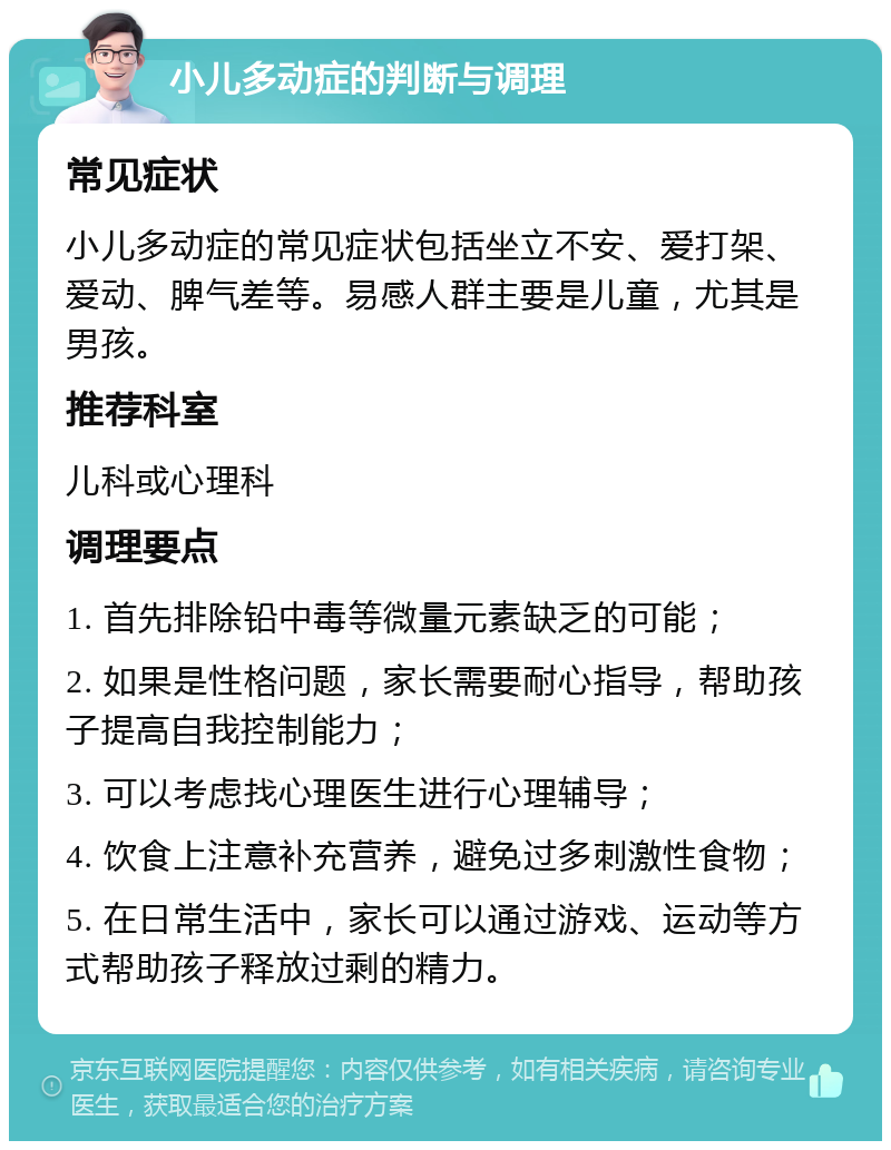 小儿多动症的判断与调理 常见症状 小儿多动症的常见症状包括坐立不安、爱打架、爱动、脾气差等。易感人群主要是儿童，尤其是男孩。 推荐科室 儿科或心理科 调理要点 1. 首先排除铅中毒等微量元素缺乏的可能； 2. 如果是性格问题，家长需要耐心指导，帮助孩子提高自我控制能力； 3. 可以考虑找心理医生进行心理辅导； 4. 饮食上注意补充营养，避免过多刺激性食物； 5. 在日常生活中，家长可以通过游戏、运动等方式帮助孩子释放过剩的精力。