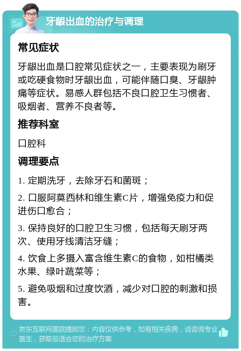 牙龈出血的治疗与调理 常见症状 牙龈出血是口腔常见症状之一，主要表现为刷牙或吃硬食物时牙龈出血，可能伴随口臭、牙龈肿痛等症状。易感人群包括不良口腔卫生习惯者、吸烟者、营养不良者等。 推荐科室 口腔科 调理要点 1. 定期洗牙，去除牙石和菌斑； 2. 口服阿莫西林和维生素C片，增强免疫力和促进伤口愈合； 3. 保持良好的口腔卫生习惯，包括每天刷牙两次、使用牙线清洁牙缝； 4. 饮食上多摄入富含维生素C的食物，如柑橘类水果、绿叶蔬菜等； 5. 避免吸烟和过度饮酒，减少对口腔的刺激和损害。