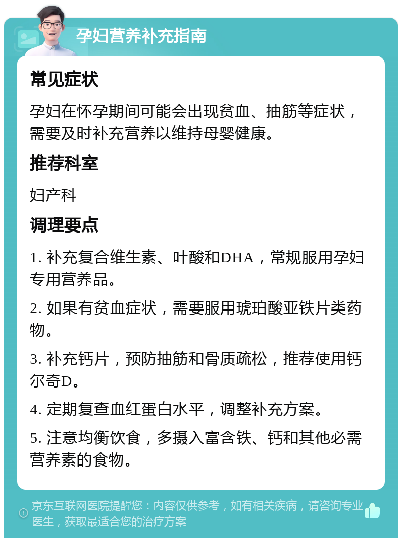 孕妇营养补充指南 常见症状 孕妇在怀孕期间可能会出现贫血、抽筋等症状，需要及时补充营养以维持母婴健康。 推荐科室 妇产科 调理要点 1. 补充复合维生素、叶酸和DHA，常规服用孕妇专用营养品。 2. 如果有贫血症状，需要服用琥珀酸亚铁片类药物。 3. 补充钙片，预防抽筋和骨质疏松，推荐使用钙尔奇D。 4. 定期复查血红蛋白水平，调整补充方案。 5. 注意均衡饮食，多摄入富含铁、钙和其他必需营养素的食物。