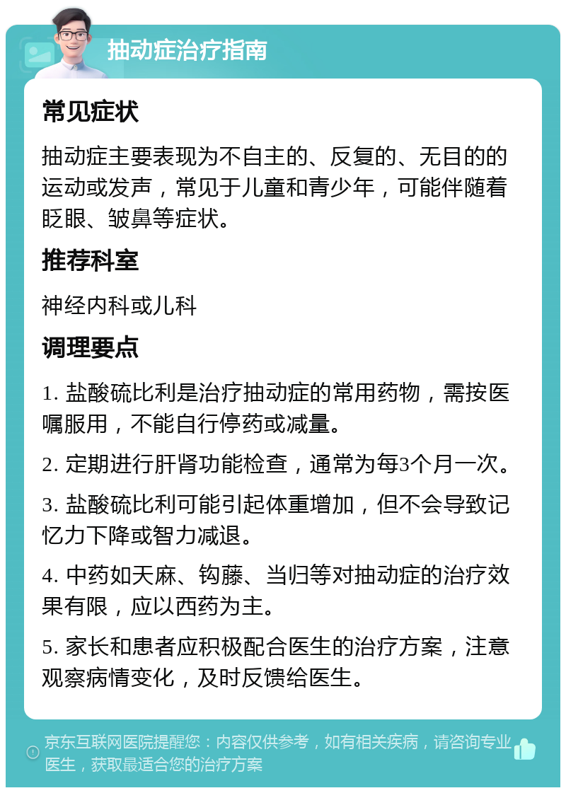 抽动症治疗指南 常见症状 抽动症主要表现为不自主的、反复的、无目的的运动或发声，常见于儿童和青少年，可能伴随着眨眼、皱鼻等症状。 推荐科室 神经内科或儿科 调理要点 1. 盐酸硫比利是治疗抽动症的常用药物，需按医嘱服用，不能自行停药或减量。 2. 定期进行肝肾功能检查，通常为每3个月一次。 3. 盐酸硫比利可能引起体重增加，但不会导致记忆力下降或智力减退。 4. 中药如天麻、钩藤、当归等对抽动症的治疗效果有限，应以西药为主。 5. 家长和患者应积极配合医生的治疗方案，注意观察病情变化，及时反馈给医生。