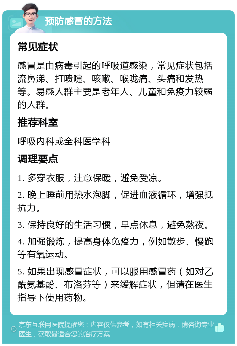 预防感冒的方法 常见症状 感冒是由病毒引起的呼吸道感染，常见症状包括流鼻涕、打喷嚏、咳嗽、喉咙痛、头痛和发热等。易感人群主要是老年人、儿童和免疫力较弱的人群。 推荐科室 呼吸内科或全科医学科 调理要点 1. 多穿衣服，注意保暖，避免受凉。 2. 晚上睡前用热水泡脚，促进血液循环，增强抵抗力。 3. 保持良好的生活习惯，早点休息，避免熬夜。 4. 加强锻炼，提高身体免疫力，例如散步、慢跑等有氧运动。 5. 如果出现感冒症状，可以服用感冒药（如对乙酰氨基酚、布洛芬等）来缓解症状，但请在医生指导下使用药物。