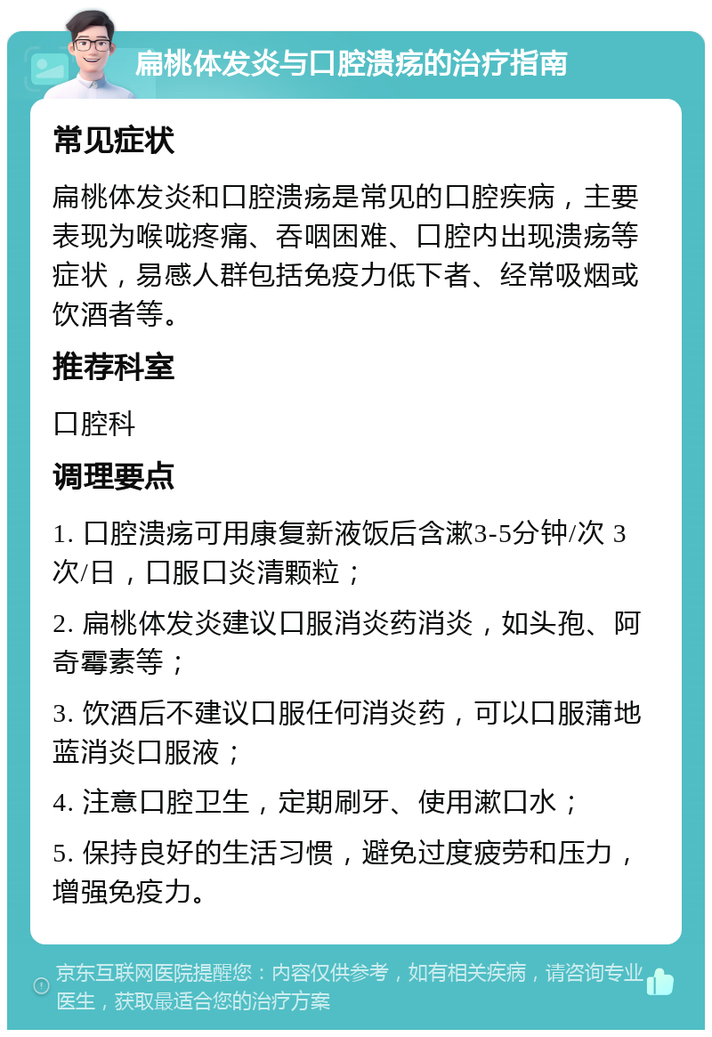 扁桃体发炎与口腔溃疡的治疗指南 常见症状 扁桃体发炎和口腔溃疡是常见的口腔疾病，主要表现为喉咙疼痛、吞咽困难、口腔内出现溃疡等症状，易感人群包括免疫力低下者、经常吸烟或饮酒者等。 推荐科室 口腔科 调理要点 1. 口腔溃疡可用康复新液饭后含漱3-5分钟/次 3次/日，口服口炎清颗粒； 2. 扁桃体发炎建议口服消炎药消炎，如头孢、阿奇霉素等； 3. 饮酒后不建议口服任何消炎药，可以口服蒲地蓝消炎口服液； 4. 注意口腔卫生，定期刷牙、使用漱口水； 5. 保持良好的生活习惯，避免过度疲劳和压力，增强免疫力。