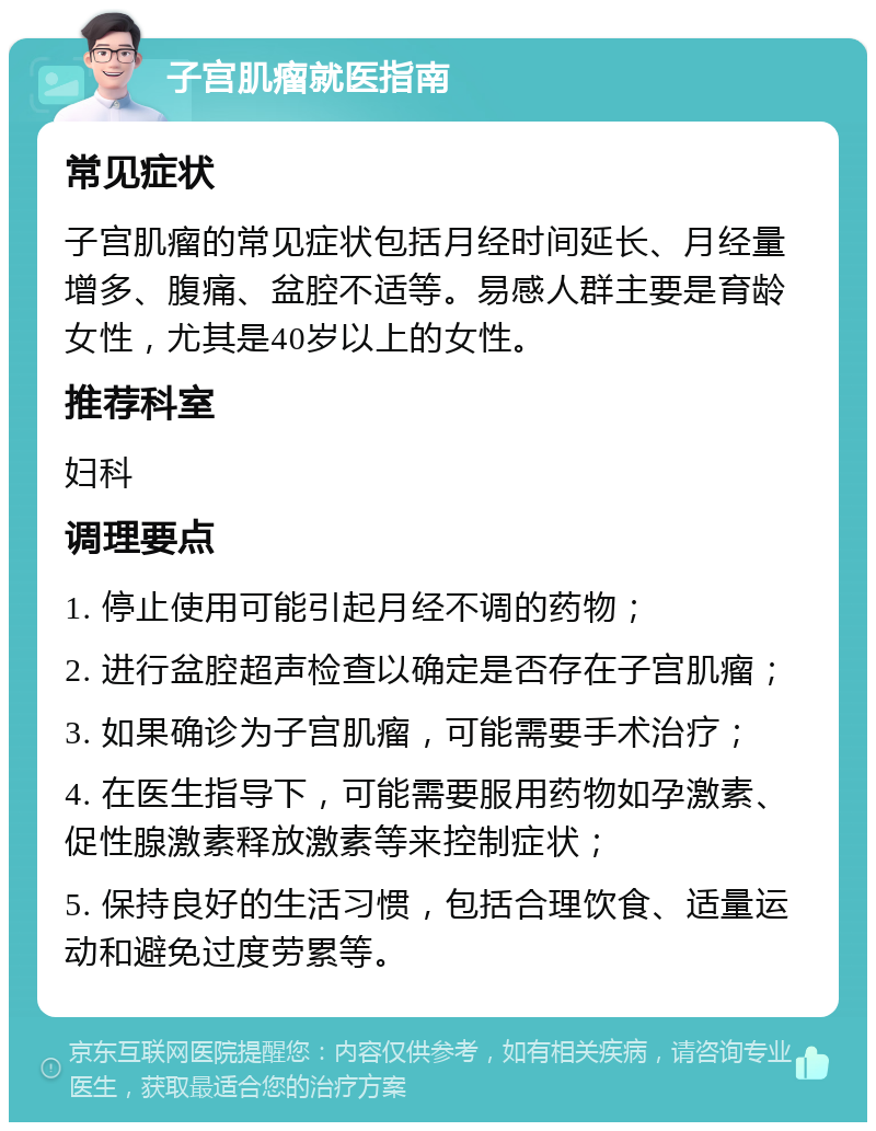 子宫肌瘤就医指南 常见症状 子宫肌瘤的常见症状包括月经时间延长、月经量增多、腹痛、盆腔不适等。易感人群主要是育龄女性，尤其是40岁以上的女性。 推荐科室 妇科 调理要点 1. 停止使用可能引起月经不调的药物； 2. 进行盆腔超声检查以确定是否存在子宫肌瘤； 3. 如果确诊为子宫肌瘤，可能需要手术治疗； 4. 在医生指导下，可能需要服用药物如孕激素、促性腺激素释放激素等来控制症状； 5. 保持良好的生活习惯，包括合理饮食、适量运动和避免过度劳累等。