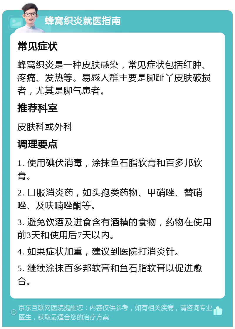 蜂窝织炎就医指南 常见症状 蜂窝织炎是一种皮肤感染，常见症状包括红肿、疼痛、发热等。易感人群主要是脚趾丫皮肤破损者，尤其是脚气患者。 推荐科室 皮肤科或外科 调理要点 1. 使用碘伏消毒，涂抹鱼石脂软膏和百多邦软膏。 2. 口服消炎药，如头孢类药物、甲硝唑、替硝唑、及呋喃唑酮等。 3. 避免饮酒及进食含有酒精的食物，药物在使用前3天和使用后7天以内。 4. 如果症状加重，建议到医院打消炎针。 5. 继续涂抹百多邦软膏和鱼石脂软膏以促进愈合。