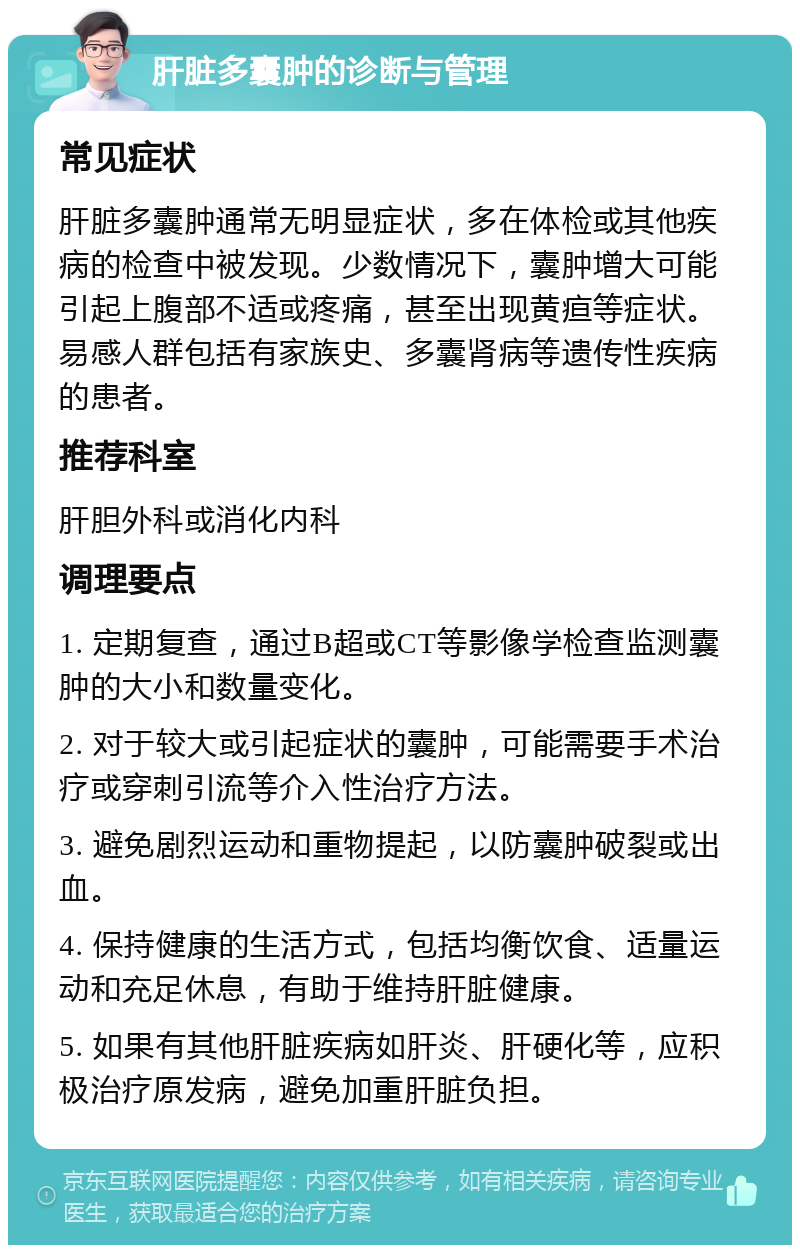 肝脏多囊肿的诊断与管理 常见症状 肝脏多囊肿通常无明显症状，多在体检或其他疾病的检查中被发现。少数情况下，囊肿增大可能引起上腹部不适或疼痛，甚至出现黄疸等症状。易感人群包括有家族史、多囊肾病等遗传性疾病的患者。 推荐科室 肝胆外科或消化内科 调理要点 1. 定期复查，通过B超或CT等影像学检查监测囊肿的大小和数量变化。 2. 对于较大或引起症状的囊肿，可能需要手术治疗或穿刺引流等介入性治疗方法。 3. 避免剧烈运动和重物提起，以防囊肿破裂或出血。 4. 保持健康的生活方式，包括均衡饮食、适量运动和充足休息，有助于维持肝脏健康。 5. 如果有其他肝脏疾病如肝炎、肝硬化等，应积极治疗原发病，避免加重肝脏负担。