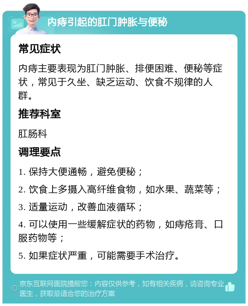 内痔引起的肛门肿胀与便秘 常见症状 内痔主要表现为肛门肿胀、排便困难、便秘等症状，常见于久坐、缺乏运动、饮食不规律的人群。 推荐科室 肛肠科 调理要点 1. 保持大便通畅，避免便秘； 2. 饮食上多摄入高纤维食物，如水果、蔬菜等； 3. 适量运动，改善血液循环； 4. 可以使用一些缓解症状的药物，如痔疮膏、口服药物等； 5. 如果症状严重，可能需要手术治疗。