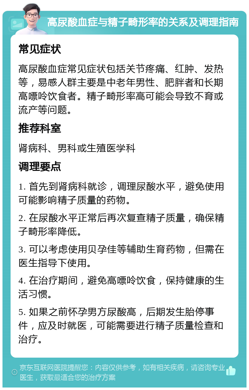 高尿酸血症与精子畸形率的关系及调理指南 常见症状 高尿酸血症常见症状包括关节疼痛、红肿、发热等，易感人群主要是中老年男性、肥胖者和长期高嘌呤饮食者。精子畸形率高可能会导致不育或流产等问题。 推荐科室 肾病科、男科或生殖医学科 调理要点 1. 首先到肾病科就诊，调理尿酸水平，避免使用可能影响精子质量的药物。 2. 在尿酸水平正常后再次复查精子质量，确保精子畸形率降低。 3. 可以考虑使用贝孕佳等辅助生育药物，但需在医生指导下使用。 4. 在治疗期间，避免高嘌呤饮食，保持健康的生活习惯。 5. 如果之前怀孕男方尿酸高，后期发生胎停事件，应及时就医，可能需要进行精子质量检查和治疗。