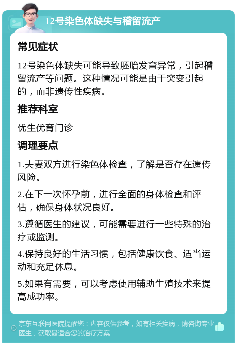 12号染色体缺失与稽留流产 常见症状 12号染色体缺失可能导致胚胎发育异常，引起稽留流产等问题。这种情况可能是由于突变引起的，而非遗传性疾病。 推荐科室 优生优育门诊 调理要点 1.夫妻双方进行染色体检查，了解是否存在遗传风险。 2.在下一次怀孕前，进行全面的身体检查和评估，确保身体状况良好。 3.遵循医生的建议，可能需要进行一些特殊的治疗或监测。 4.保持良好的生活习惯，包括健康饮食、适当运动和充足休息。 5.如果有需要，可以考虑使用辅助生殖技术来提高成功率。