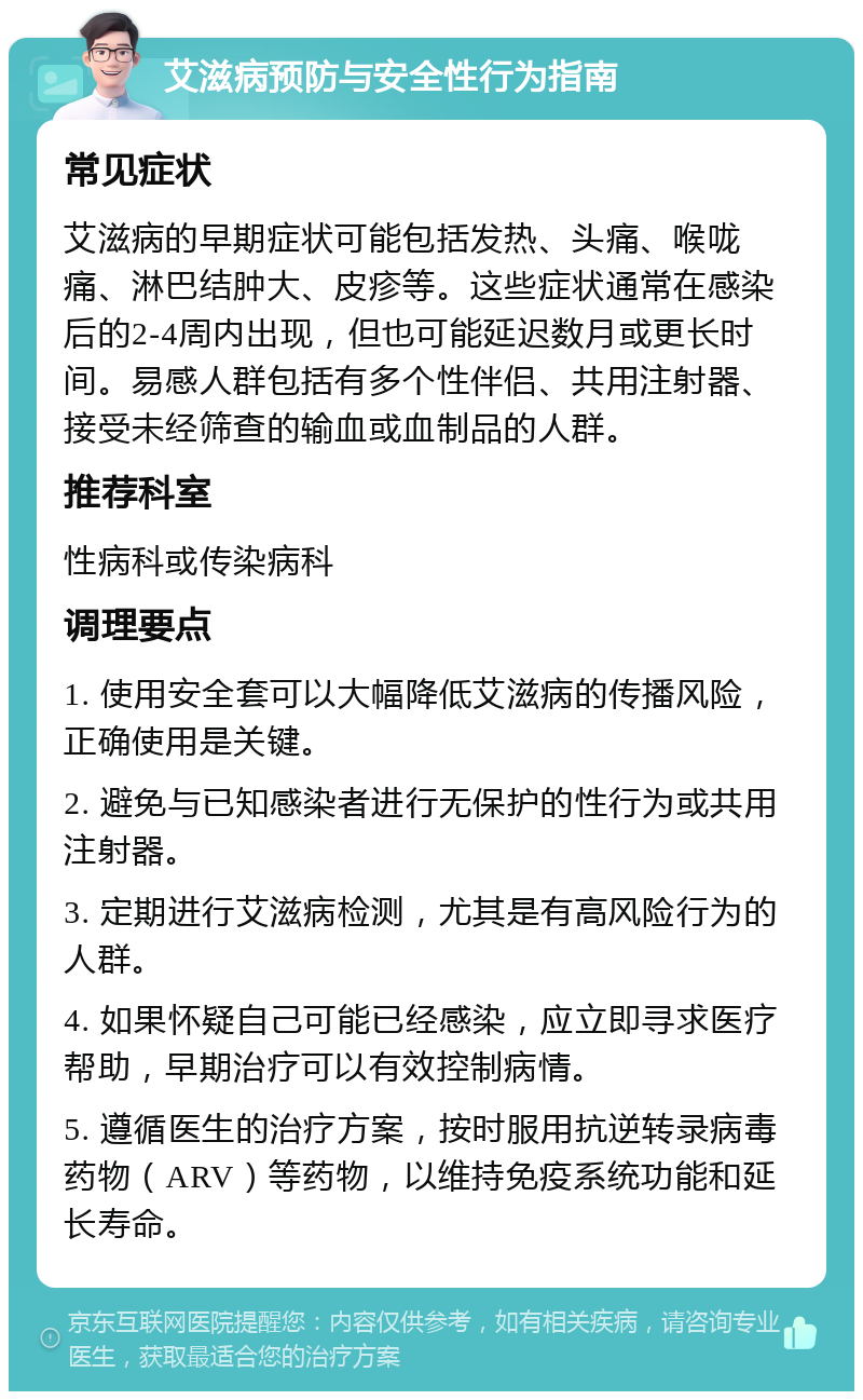 艾滋病预防与安全性行为指南 常见症状 艾滋病的早期症状可能包括发热、头痛、喉咙痛、淋巴结肿大、皮疹等。这些症状通常在感染后的2-4周内出现，但也可能延迟数月或更长时间。易感人群包括有多个性伴侣、共用注射器、接受未经筛查的输血或血制品的人群。 推荐科室 性病科或传染病科 调理要点 1. 使用安全套可以大幅降低艾滋病的传播风险，正确使用是关键。 2. 避免与已知感染者进行无保护的性行为或共用注射器。 3. 定期进行艾滋病检测，尤其是有高风险行为的人群。 4. 如果怀疑自己可能已经感染，应立即寻求医疗帮助，早期治疗可以有效控制病情。 5. 遵循医生的治疗方案，按时服用抗逆转录病毒药物（ARV）等药物，以维持免疫系统功能和延长寿命。