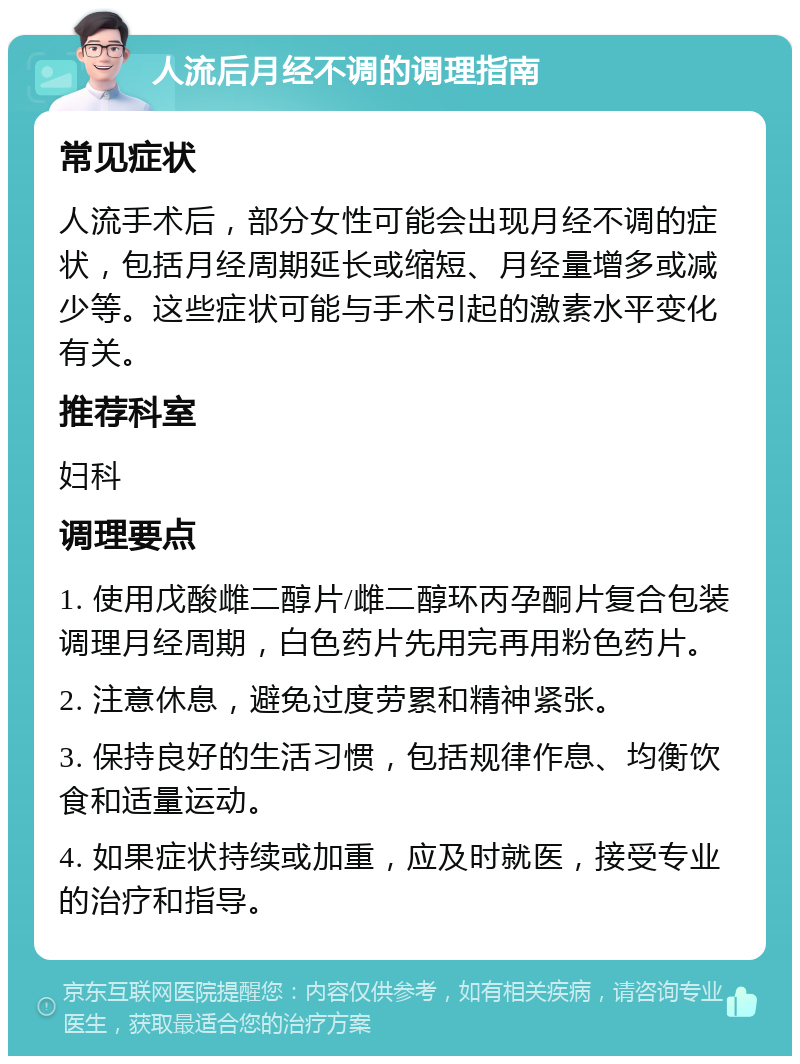 人流后月经不调的调理指南 常见症状 人流手术后，部分女性可能会出现月经不调的症状，包括月经周期延长或缩短、月经量增多或减少等。这些症状可能与手术引起的激素水平变化有关。 推荐科室 妇科 调理要点 1. 使用戊酸雌二醇片/雌二醇环丙孕酮片复合包装调理月经周期，白色药片先用完再用粉色药片。 2. 注意休息，避免过度劳累和精神紧张。 3. 保持良好的生活习惯，包括规律作息、均衡饮食和适量运动。 4. 如果症状持续或加重，应及时就医，接受专业的治疗和指导。