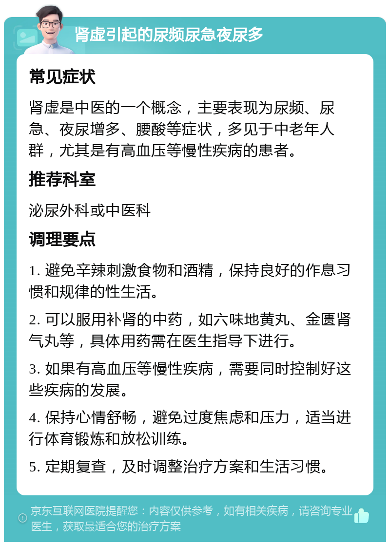 肾虚引起的尿频尿急夜尿多 常见症状 肾虚是中医的一个概念，主要表现为尿频、尿急、夜尿增多、腰酸等症状，多见于中老年人群，尤其是有高血压等慢性疾病的患者。 推荐科室 泌尿外科或中医科 调理要点 1. 避免辛辣刺激食物和酒精，保持良好的作息习惯和规律的性生活。 2. 可以服用补肾的中药，如六味地黄丸、金匮肾气丸等，具体用药需在医生指导下进行。 3. 如果有高血压等慢性疾病，需要同时控制好这些疾病的发展。 4. 保持心情舒畅，避免过度焦虑和压力，适当进行体育锻炼和放松训练。 5. 定期复查，及时调整治疗方案和生活习惯。