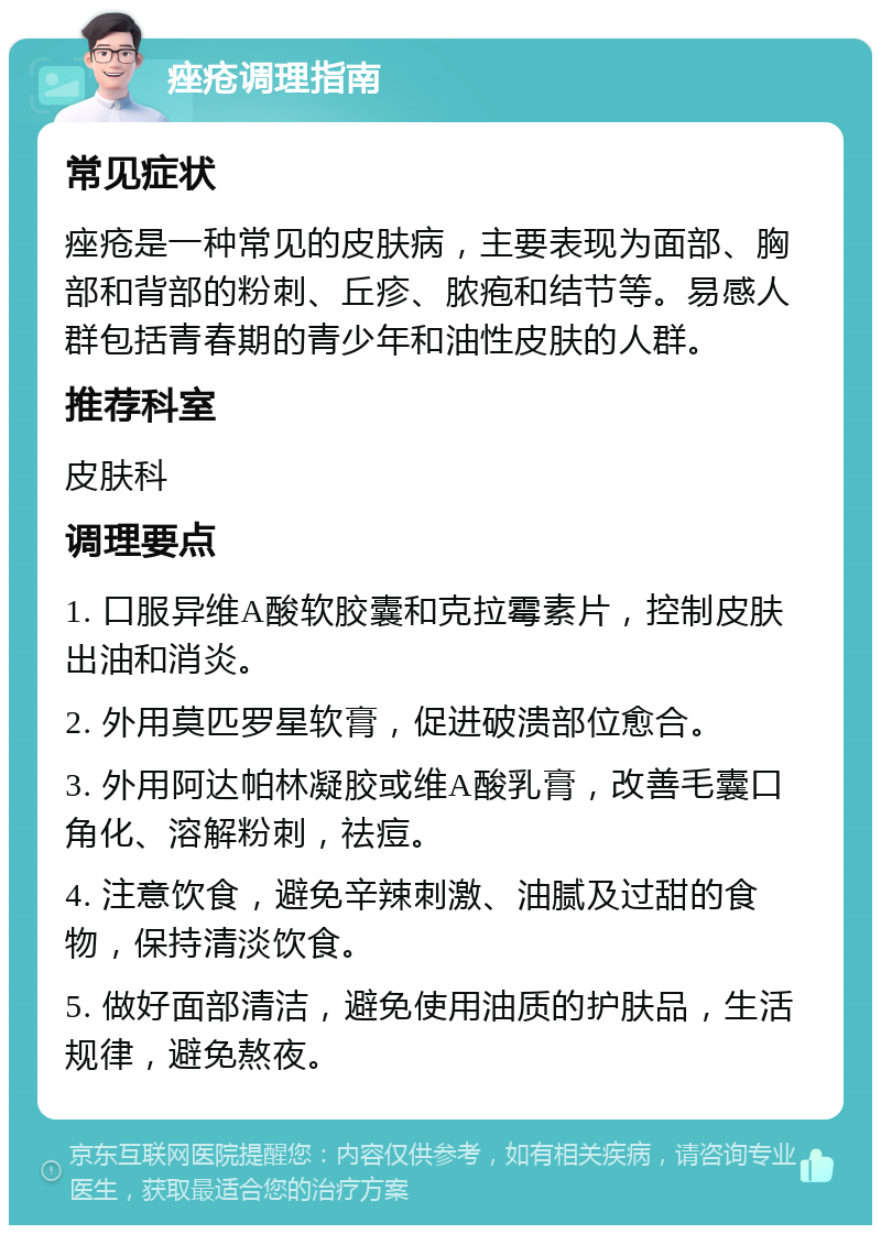 痤疮调理指南 常见症状 痤疮是一种常见的皮肤病，主要表现为面部、胸部和背部的粉刺、丘疹、脓疱和结节等。易感人群包括青春期的青少年和油性皮肤的人群。 推荐科室 皮肤科 调理要点 1. 口服异维A酸软胶囊和克拉霉素片，控制皮肤出油和消炎。 2. 外用莫匹罗星软膏，促进破溃部位愈合。 3. 外用阿达帕林凝胶或维A酸乳膏，改善毛囊口角化、溶解粉刺，祛痘。 4. 注意饮食，避免辛辣刺激、油腻及过甜的食物，保持清淡饮食。 5. 做好面部清洁，避免使用油质的护肤品，生活规律，避免熬夜。