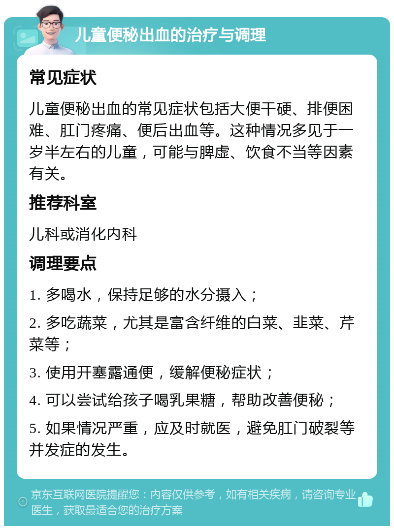 儿童便秘出血的治疗与调理 常见症状 儿童便秘出血的常见症状包括大便干硬、排便困难、肛门疼痛、便后出血等。这种情况多见于一岁半左右的儿童，可能与脾虚、饮食不当等因素有关。 推荐科室 儿科或消化内科 调理要点 1. 多喝水，保持足够的水分摄入； 2. 多吃蔬菜，尤其是富含纤维的白菜、韭菜、芹菜等； 3. 使用开塞露通便，缓解便秘症状； 4. 可以尝试给孩子喝乳果糖，帮助改善便秘； 5. 如果情况严重，应及时就医，避免肛门破裂等并发症的发生。