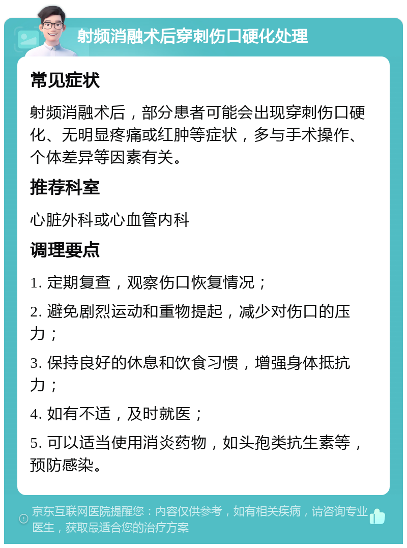 射频消融术后穿刺伤口硬化处理 常见症状 射频消融术后，部分患者可能会出现穿刺伤口硬化、无明显疼痛或红肿等症状，多与手术操作、个体差异等因素有关。 推荐科室 心脏外科或心血管内科 调理要点 1. 定期复查，观察伤口恢复情况； 2. 避免剧烈运动和重物提起，减少对伤口的压力； 3. 保持良好的休息和饮食习惯，增强身体抵抗力； 4. 如有不适，及时就医； 5. 可以适当使用消炎药物，如头孢类抗生素等，预防感染。