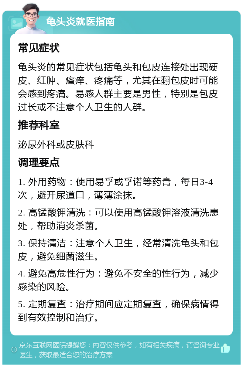 龟头炎就医指南 常见症状 龟头炎的常见症状包括龟头和包皮连接处出现硬皮、红肿、瘙痒、疼痛等，尤其在翻包皮时可能会感到疼痛。易感人群主要是男性，特别是包皮过长或不注意个人卫生的人群。 推荐科室 泌尿外科或皮肤科 调理要点 1. 外用药物：使用易孚或孚诺等药膏，每日3-4次，避开尿道口，薄薄涂抹。 2. 高锰酸钾清洗：可以使用高锰酸钾溶液清洗患处，帮助消炎杀菌。 3. 保持清洁：注意个人卫生，经常清洗龟头和包皮，避免细菌滋生。 4. 避免高危性行为：避免不安全的性行为，减少感染的风险。 5. 定期复查：治疗期间应定期复查，确保病情得到有效控制和治疗。