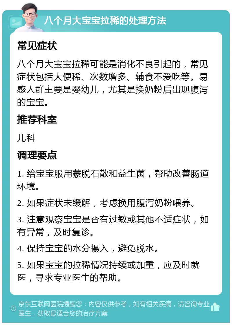 八个月大宝宝拉稀的处理方法 常见症状 八个月大宝宝拉稀可能是消化不良引起的，常见症状包括大便稀、次数增多、辅食不爱吃等。易感人群主要是婴幼儿，尤其是换奶粉后出现腹泻的宝宝。 推荐科室 儿科 调理要点 1. 给宝宝服用蒙脱石散和益生菌，帮助改善肠道环境。 2. 如果症状未缓解，考虑换用腹泻奶粉喂养。 3. 注意观察宝宝是否有过敏或其他不适症状，如有异常，及时复诊。 4. 保持宝宝的水分摄入，避免脱水。 5. 如果宝宝的拉稀情况持续或加重，应及时就医，寻求专业医生的帮助。