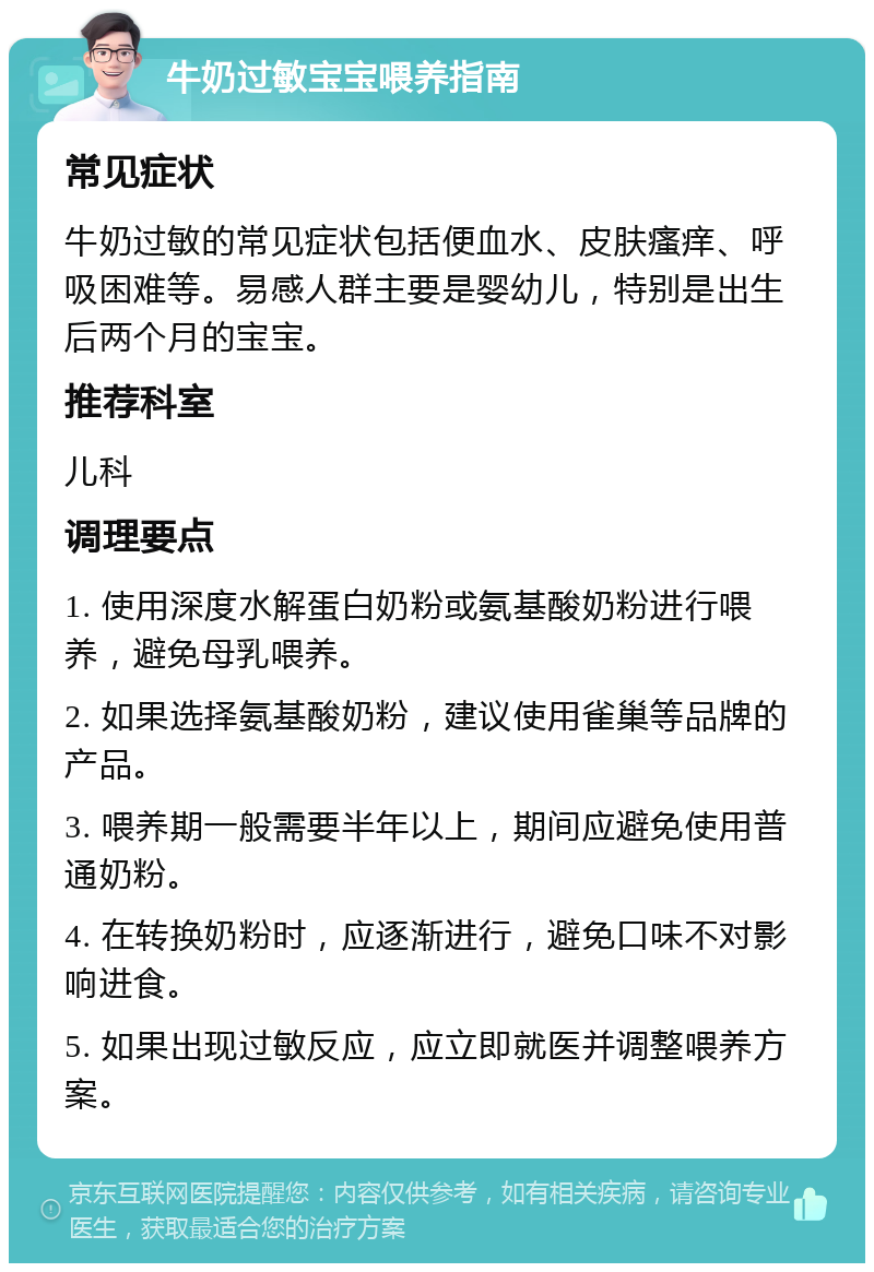 牛奶过敏宝宝喂养指南 常见症状 牛奶过敏的常见症状包括便血水、皮肤瘙痒、呼吸困难等。易感人群主要是婴幼儿，特别是出生后两个月的宝宝。 推荐科室 儿科 调理要点 1. 使用深度水解蛋白奶粉或氨基酸奶粉进行喂养，避免母乳喂养。 2. 如果选择氨基酸奶粉，建议使用雀巢等品牌的产品。 3. 喂养期一般需要半年以上，期间应避免使用普通奶粉。 4. 在转换奶粉时，应逐渐进行，避免口味不对影响进食。 5. 如果出现过敏反应，应立即就医并调整喂养方案。