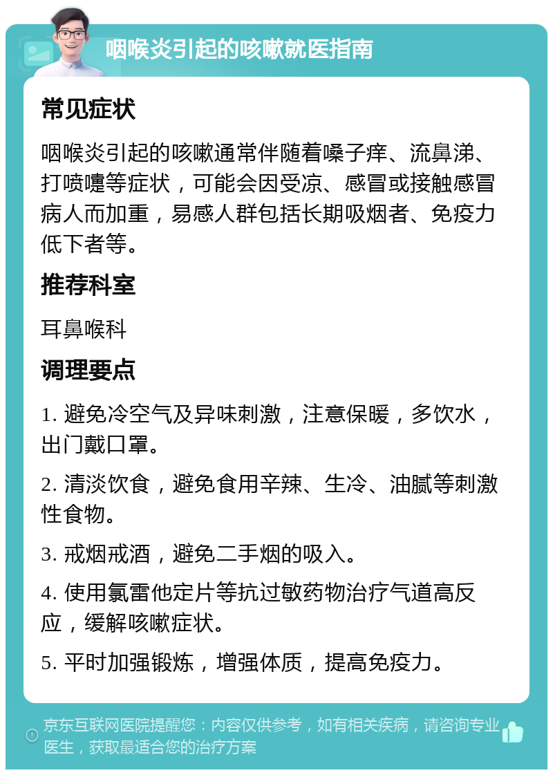 咽喉炎引起的咳嗽就医指南 常见症状 咽喉炎引起的咳嗽通常伴随着嗓子痒、流鼻涕、打喷嚏等症状，可能会因受凉、感冒或接触感冒病人而加重，易感人群包括长期吸烟者、免疫力低下者等。 推荐科室 耳鼻喉科 调理要点 1. 避免冷空气及异味刺激，注意保暖，多饮水，出门戴口罩。 2. 清淡饮食，避免食用辛辣、生冷、油腻等刺激性食物。 3. 戒烟戒酒，避免二手烟的吸入。 4. 使用氯雷他定片等抗过敏药物治疗气道高反应，缓解咳嗽症状。 5. 平时加强锻炼，增强体质，提高免疫力。