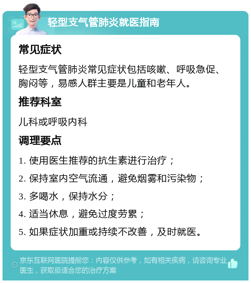 轻型支气管肺炎就医指南 常见症状 轻型支气管肺炎常见症状包括咳嗽、呼吸急促、胸闷等，易感人群主要是儿童和老年人。 推荐科室 儿科或呼吸内科 调理要点 1. 使用医生推荐的抗生素进行治疗； 2. 保持室内空气流通，避免烟雾和污染物； 3. 多喝水，保持水分； 4. 适当休息，避免过度劳累； 5. 如果症状加重或持续不改善，及时就医。