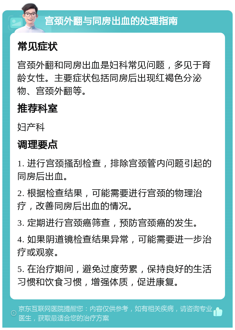 宫颈外翻与同房出血的处理指南 常见症状 宫颈外翻和同房出血是妇科常见问题，多见于育龄女性。主要症状包括同房后出现红褐色分泌物、宫颈外翻等。 推荐科室 妇产科 调理要点 1. 进行宫颈搔刮检查，排除宫颈管内问题引起的同房后出血。 2. 根据检查结果，可能需要进行宫颈的物理治疗，改善同房后出血的情况。 3. 定期进行宫颈癌筛查，预防宫颈癌的发生。 4. 如果阴道镜检查结果异常，可能需要进一步治疗或观察。 5. 在治疗期间，避免过度劳累，保持良好的生活习惯和饮食习惯，增强体质，促进康复。