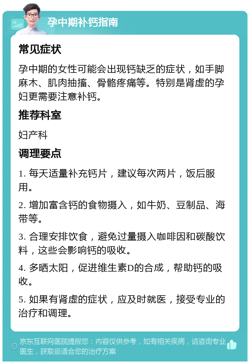 孕中期补钙指南 常见症状 孕中期的女性可能会出现钙缺乏的症状，如手脚麻木、肌肉抽搐、骨骼疼痛等。特别是肾虚的孕妇更需要注意补钙。 推荐科室 妇产科 调理要点 1. 每天适量补充钙片，建议每次两片，饭后服用。 2. 增加富含钙的食物摄入，如牛奶、豆制品、海带等。 3. 合理安排饮食，避免过量摄入咖啡因和碳酸饮料，这些会影响钙的吸收。 4. 多晒太阳，促进维生素D的合成，帮助钙的吸收。 5. 如果有肾虚的症状，应及时就医，接受专业的治疗和调理。